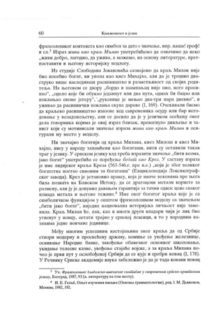 60 Књижевмост ијезик
фразеолошког контекста као симбол за датао значење, нпр. паша! гроф!
и сл.3 Израз живи као крал>Милан употребићемо да означимо да неко
„живи добро, лагодно, да ужива, а можемо, на основу литературе, прет-
поставити и његову историјску подлогу.
Из студије Слободана Јовановића сазнајемо да краљ Милан није
био посебно богат, ни упола као к нез Михајло, али да ј е трошио дво-
струко више наследивши расипништво и разметљивост од својих роди-
теља. Н а његовом се двору „бордо и шампањац ниј е пио, него проси-
пао"
, „ одело које би обукао једанпут или два пута, одмах би бацао или
поклањао своме јегеру
"
,
"
„рукавице је мењао два-три пара дневно"
, и
уживао да расипнички поклања скупе дарове (1, 169). Очекивали бисмо
да краљево расипништво изазове код савременика осуду или бар него-
довање у незадовољству, али се десило да је у ј езичком осећању оног
дела говорник а кој има ј е овај израз близак , превагнуло дивљење и за-
вист који су мотивисали значење израза ж иви као краљ Милан и оси-
г у р ал и м у м ест о у м одел у .
Ни значајно богатији од краља Милана, кнез Милош и кнез М и-
хајло, нису у народу запамћени као богаташи, нити су оставили так ав
траг у језику. У српском језику кад треба изразити значење „бити веома,
ј ако богат"
употребиће се поређење богат као Крсз. У саставу израза
ј е име лидијског краља Креза (563-546.г. пре н.е.) „који је због великог
богатства постао синоним за богаташа"
(Енциклопедија Лексикограф-
ског завода). Крез је установио праксу, која је иначе вековима пре њега
била позната на Блиском Истоку, да се драгоцени метали користе за
размену, али ју је донунио давањем гарантија за тачни однос цене сваког
комада метала и његове тежине.4 Име овог богатог краља које је са
симболичком функциј ом у ошитем фразеолошком моделу са значењем
„бити јако богат"
, ниједна национална историјска личњост није заме-
нила. Краљ Милан ће, пак, као и многи други владари чији је лик био
утиснут у новцу, остати трајно у српској лексици, и то у народним на-
зивима једне новчане јединице.
Међу многим успешним настојањима овог краља да од Србије
створи модерну и просвећену државу, помиње се увођење железнице,
оснивање Н ародне банке, завођење обавезног основног школовања,
укидање телесне казне, увођење стајаће војске, а за краља Милана по-
чео је први пут у ослобођеној Србији да се кује и сребрн новац (1, 178).
У Речнику Српске академиј е наук а забележно је да је тада ковани новац
3 Уп. Фразеолошке глаголско-имеиичкесиншагмеу савременом сриско-хрвашском
ј езику, Београд, 1987, 93 (в.литературу натом месту).
4 И.Е. Гелћб, OnbiTизучениипиа.ма(Основн грамматологии),ред. I.М. Дв^конов,
М оск ва, 1982, 192.
 