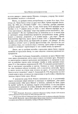 К раљ Миламу српској фрачеологиј и 6 1
од пола динара с ликом краља М нлана, стонарац, у народу био познат
под именима м иланче и миланчић.
Иначе, за сребрни новац употребљавао се назив беле паре, бели
новци, уп. Чувај бијеле новце за црне дане (Вук, Српске народне посло-
вице, бр. 350); уп. у Речнику СА НУ - бео у значењу „сребрн, украшен
сребром; сј ајан"
(под бео, знач. 7); исп. бели грош, бела крајцара, паре
бј елице и сл. У једном указу из 1833. г. кнез Милош наређује да се
стока при извозу у „Цесарију
" мора бар једним делом наплатити у „бје-
лим новцима"5. Из ове терминологије да поменемо да се за новац који
је одговарао својој номиналној вредности употребљавао назив „добар
новац
"
, у значељу „исправан"
, а за лажни новац - „зле паре" . Према
Константину Јиречеку, краљ Урош II пише 1303. г. Дубровчанима „да
му дају само добар новац, јер Грци неће да приме „зле динаре" . И овај
термин је оставио трага у српској фразеологији, исп. познајем т е као
злу (рђаву) пару, као калпузан-пару у значењу „врло добро те познајем,
сасвим те познајем"
(препознајем те као лажни новац од правог)6.
Дакле, ако су сребрни новчићи с краљевим ликом били у народу
називани по краљевом имену, то само сведочи о извесној краљевој по-
пул ар н о ст и .
4. Читајући Слободана Јовановића, сазнајемо да краљ Милан није
само живео расипнички, већ је имао и многе негативне црте. Понашао
се диктаторски и ннмало краљевски; противници су га сматрали за јед-
ног од највећих тирана наше историје; такође је међу српским влада-
рима 19. в. био најмањенационалан (II, 199). Уз поменуту разметљивост,
био је претерано самољубив и сујетан. Занимао ј е своје савременике
не само начином вођења политике, већ и властитом личношћу. К раљ
је много полаго на утисак који оставл,а на друге. „У његовој природи
било је нечег глумачког"
, пише С.Јовановић (II, 373). Вероватно од овог
утиска који ј е краљ остављао на савременике и треба поћи у објашњењу
значења израза бит и краљ Милан.
У поменутом раду Егон Фекете наглашава да је за реализацију
израза неопходан шири контекст и илуструје га примером: „А ко данас
положим испит, бићу краљ Милан"
у значењу „одлично ће бити, сј ајно
ћу проћи"
(рећи ће, на пример, студент уочи испита). А ево још једног
илустративног иримера из језика Добрила Ненадића, у кој ем ј една од
личности главном јунаку каже: „Знаш ли пгга си ти за све њих? Краљ
5 Мита Петровић, Финансијеи усшанове обновљене Србије. Књига I (Од доласка
Срба на Балканско полуост рво до 1842), Београд 1897,219.
6 КонстантииЈиречек,Ист оријаСрба.ДруГакњиГа(култ урнаист орија), Београд,
21952,204-205.(Калпузан-паресубилилажнитурскиновци,тантузи,безикаквевредности,
и завреме кнеза Милошаубацивани у Србију из Влашке и Немачке.)
 