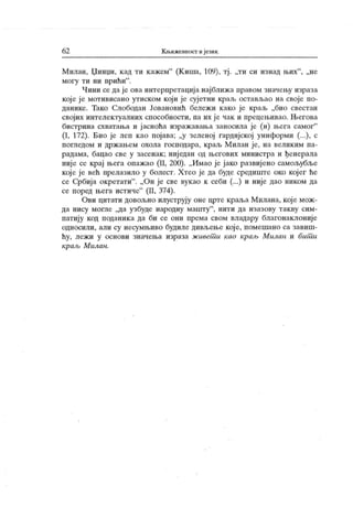 62 Књижевност иј език
Милан, Џинџи, к ад ти кажем"
(К иша, 109), тј . „ти си изнад њих"
, „не
могу ти ни прићи".
Чини се да је ова интерпретациј а нај ближ а правом значењу израза
које ј е мотивисано утиском који је сујетни краљ остављао на своје по-
данике. Тако Слободан Јовановић бележи како је краљ „био свестан
својих интелек гуалних способности, па их је чак и прецењивао. Његова
бистрина схватања и ј асноћа изражавања заносила је (и) њега самог"
(I, 172). Био је леп као појава; „у зеленој гардијској униформи (...), с
погледом и држањем охола господара, краљ Милан је, на великим па-
радама, бацао све у засенак ; ниједан од његових министра и ђенерала
није се крај њега опажао (II, 200). „Имао је јако развијено самољубље
које је већ прелазило у болест. Хтео је да буде средиште око кој ег ће
се Србија окретати". „Он је све вукао к себи (...) и није дао ником да
се поред њега истиче"
(II, 374).
Ови цитати довољно илуструју оне црте краља Милана, које мож-
да нису могле „да узбуде народну машту
"
, нити да изазову так ву сим-
патију код поданика да би се они према свом владару благонаклониј е
односили, али су несумњиво будиле дивљење које, помешано са завиш-
ћу, лежи у основи значења израза живет и као краљ Милан и бит и
краљ М илан.
 