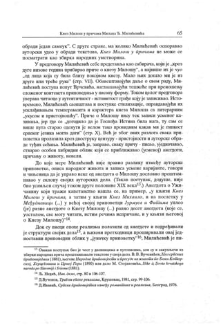 К нез М илош у причама МиланаЂ. М илиНевића 65
обради један самоук". С друге стране, ма колико Милићевић оспоравао
ауторски удео у обради текстова, Кнез Милош у причама не може се
посматрати као збирка народних умотворина.
У предговору Милићевић себепредстављакао сабирача, који је„кроз
дуге низове година прибирао приче о кнезу Милошу
"
, а највише их је чуо
„од лица која су била близу покојном кнезу. Мало њих дошло ми је из
друге или треће руке"
(стр. VII). Обавсштавајући даље о свом раду, Ми-
лићевић поступа попут Врчевића, наглашавајући тешкоће при преношењу
сложеног контекста приповедања у писану форму.Током целог предговора
уверава читаоце у аутентичност - истинитосг грађе коју је записивао. Исто-
времено, Милићевић саопштава и ноступке стилизације, оправдавајући их
усклађивањем темперамента и карактера кнеза М илоша са литерарним
„укусом и пристојношћу
". Приче о Милошу нису тек записи усменог ка-
зивања, јер где се „догодило да је Госпођа Истина била нага, ту сам се
више пута сгарао оденути је велом тако провидним какав ми је гипкост
српског језика могла дати"
(стр. X). Већ је због ових разлога свака при-
поветка пролазила кроз двоструку цензуру - пристојности и ауторске обра-
де туђих сећања. Милићевић је, заправо, сваку причу - писао, уједначавао,
стварао особен хибридни облик који се приближавао (усменој) анегдоти,
пр ичању о ж ивоту , новел и.
До које мере Милићевић ниј е правио разлику између ауторске
приповетке, описа народног живота и записа усмене варијанте, говори
и чињеница да је управо неке од анегдота о Милошу дословно прештам-
павао у склопу својих ауторских дела. (Такав поступак, додуше, није
био усамљенслучај токомдругеполовинеXIX века13.) АнегдотаоУжи-
чанину кој и тражи капетанство нашла се, на пример, „у књизи Кнсз
Милош у причама, а затим у књизи К нез Михаило, и на послетку у
Међудневици (...) у већој свој ој приповетци Јурмуса и Фат има уплео
(је) разне анегдоте о Кнезу Милошу (...) равно десет анегдота (које се,
уосталом, све могу читати, истим речима испричане, и у књизи његовој
о Кнезу Милошу)
"14.
Док су писци епохе реализма полазили од анегдоте и подређивали
јеструктурисвојих дела15, ањиховипретходници проширивали овај јед-
ноставни приповедни облик у „јуначку приповетку
"16, Милићевићјепи-
13Овакав поступак био је чест у дневницима и путописима, али су и сакупљачи из
збирки народних причапрештампавалитекстовеусвој адела. В: В. Врчевићев,Низ српских
приповиј едака (1881), његовеНароднеприповијесиш и пресудеиз ж ивот а по Боки Кот ор-
ској, ХерцеГовини и Црној Гори (1890) или дело М. Стој ановића, Slike iz zivota hrvatskoga
narodapo Slavonij i i Sricmu (1881).
14Љ.Недић,Нав. дело,стр.80и 106-107.
15Д.Вученов, ТраГом епохереализма,Крушевац, 1981,стр. 99-106.
16Д.Иванић, Српскаприповијет каизмеђу романт икеиреализма, Београд, 1976.
 