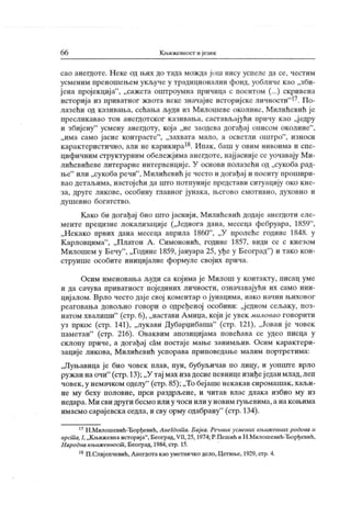 66 К њижевност и језик
сао анегдоте. Н еке од њих до тада мож да још нису успеле да се, честим
усменим преношењем укључе у традиционални фонд, уобличе к ао „зби-
ј ена пројекција"
, „сажета оштроумна причица с поентом (...) скривена
историјаиз приватног жвотанекезначајнеисторијскеличности"17. По-
лазећи од казивања, сећања људи из Милошеве околине, Милићевић је
пресликавао тон анегдотског казивања, састављајући причу као „ј едру
и збијену
"
усмену анегдоту, која „не заодева догађај онисом околине"
,
„има само јасне контрасте"
, „захвата мало, а осветли оштро"
, износи
карактеристично, али не карикира18. Ипак, баш у овим нивоима и спе-
цифичним структурним обележјима анешоте, најјасније се уочавају Ми-
лићевићеве литерарне интервенције. У основи полазећи од „сукоба рад-
ње" или „сукоба речи"
, Милићевић је често и догађај и поенту прошири-
вао детаљима, настојећи да urro потпуниј е представи ситуацију око кне-
за, друге ликове, особину главног јунака, његово емотивно, духовно и
душевно богатство.
Како би догађај био што јаснији, Милићевић додаје анегдоти еле-
менте прецизне локализације („Једнога дана, месеца фебруара, 1859"
,
„Некако првих дана месеца априла 1860"
, „У пролеће године 1848. у
Карловцима"
, „Платон А. Симоновић, године 1857, види се с кнезом
Милошем у Бечу
"
, „Године 1859, јануара 25, уђе у Београд
"
) и тако кон-
струише особите иницијалне формуле својих прича.
Осим именовања људи са којима је Милош у контакту, писац уме
и да сачува приватност појединих личности, означавајући их само ини-
цијалом. Врло често даје свој коментар о јунацима, иако начин њиховог
реаговања довољно говори о одређеној особини: „једном сељаку, поз-
натом хвалиши"
(стр. 6), „настави Амиџа, који јеувек миловао говорити
уз пркос (стр. 141), „лукави Дубарџибаша"
(стр. 121), „Јован је човек
паметан"
(стр. 216). Оваквим апозицијама повећава се удео писца у
склопу приче, а догађај сам постаје мање занимљив. Осим карактери-
зације ликова, Милићевић успорава приповедање малим портретима:
„Луњавица је био човек плав, пун, бубуљичав по лицу, и уопште врло
ружан наочи"
(стр.13);„У тај мах изадеснепевницеизиђеједанмлад,леп
човек,у немачком оделу
"
(стр. 85);„То беј ашенекакав сиромашак,хаљи-
не му беху половне, прси раздрљене, и читав влас длака избио му из
недара.Ми сви други бесмоили у чоси или у новим гуњевима, анакоњима
имасмосарајевскаседла,и сву орму одабрану
"
(стр.134).
17Н.Милошевић-Ђорђевић, Анегдот а. Бајка. Речник усмеша књиж евних родова и
врст а, I,„Књижевнаисторија"
, Београд,VII,25, 1974;Р.Пешић иН.Милошевић-Ђорђевић,
Народнакњиж евност , Београд, 1984, стр. 15.
18П.Слијепчевић, Анегдотакао уметничко дело,Цетин.е,1929,стр.4.
 