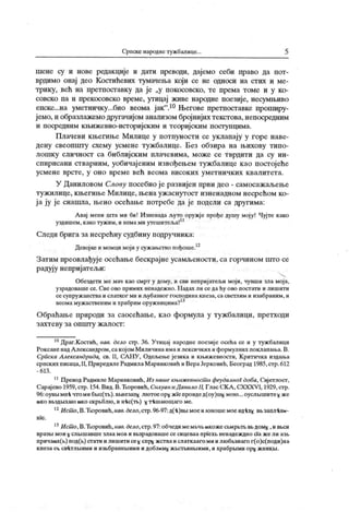 Српске народнетужбалице. 5
шене су и нове редакције и дати преводи, дајемо себи право да пот-
врдимо онај део Косгићевих тумачења који се не односи на стих и ме-
трику, већ на претпоставку да је „у покосовско, те према томе и у ко-
совско па и прекосовско време, утицај живе народне поезије, несумњиво
епске...на уметничку...био веома јак".10Његове претпоставке пропшру-
јемо,и образлажемодругачијом анализом бројнијих текстова,непосредним
и посредним књижевно-историјским и теоријским посгупцима.
Плачеви књегиње Милице у потпуности се уклапају у горе наве-
дену свеопшту схему усмене тужбалице. Без обзира на њихову типо-
лошку сличност са библијским плачевима, може се тврдити да су ин-
спирисани стварним, уобичајеним извођењем тужбалице као постојеће
усмене врсте, у оно време већ веома високих уметничк их квалитета.
У Даниловом Слову посебно је развијен први део - самосажаљење
тужилице, књегиње Милице, њена уж аснутост изненадном несрећом ко-
ј а ју је снашла, њено осећање потребе да је подели са другима:
А вај мени шта ми би! Изненада љуто оружје прође душу моју! Чујте како
уздишем,какотужим,инемамиутешитеља!11
Следи брига занесрећну судбину подручника:
Девојкеимомцимојиусужањствопођоше.12
Затим преовлађује осећање бескрајне усамљености, са горчином што се
радују непријатељи:
Обездети ме мач као смрт у дому, и сви непријатељи моји, чувши зла мој а,
узрадоваше се. Све ово примих ненадежно. Н адах ли се да ћу ово постати и лишити
се супруж анстваи слатког ми и љубазног господина кнеза,са светлим и изабраним, и
веомамужаственимихрабриморужницима?13
Обраћање природи за саосећање, као формула у тужбалици, претходи
з ах т еву за о п п ггу ж ал о ст :
10Драг.Костић, нав. дело стр. 36. Утицај народне поезије oceha се и у тужбалици
РоксаненадА лександром,сакој ом Миличинаимаилексичких иформулних поклапања.В.
Српска Александрида, св. II, САНУ, Одељење језика и књижевности, К ритичка издања
српских писаца,Н,ПриредилеРадмилаМаринковић и ВераЈерковић, Београд 1985,стр.612
- 6 13 .
11ПреводРадмилеМаринковић,Из нашекњнжевност и феудалног доба, Свјетлост,
Сарајево 1959, стр. 154.Вид.В.Ћоровић, Силуан иД анило II, Глас СК А ,CXXXV I, 1929,стр.
96:оувБ1мн-к чтомибЕ>1с(т1»).ВБнезап^ лго тоеор^ жТепроидед(оу)ш#мого ...оуслБ1шитех же
iaKo ВБЗдмхага ико скрвблго , и н-кс(тв) х т-кшаго шаго ме.
12Ист о,В.Ћоровић,нав.дело,стр.96-97:д(-к)вв1моеиго ношемоеид-кхх вБзапл-кнк-
H
'
ie .
13Ист о,В.Ћоровић,нав.дело,стр.97:обчедимемБЧБгакожеcbMpbTt Bbдомх ,ивбси
вразБ! мои х слБ1шавш е злаа м оа и ввзр адоваше се сицеваа прТех в ненадеж дно ci
'
a ж е л и азв
причаих(Б) под(б) стати и лишитисе^ спр^ жстваислаткаагомиилго бБзнаго г(о)с(поди)на
КнезаCk СВ-ктЛБ1ИМИИИЗБбраШШ ИМИИДоблкМ)( ЖБСТБВНБШМИ, ИХрабрБ1МИOp)( ЖНИКБ1.
 