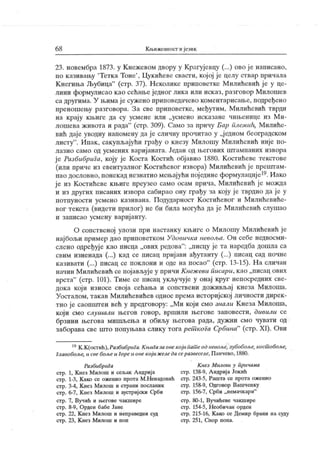 6 8 К њижевност и језик
23. новембра 1873. у К нежевом двору у Крагујевцу (...) ово ј е написано,
iio к азнвању
'
Тетка Тоне'
, Цукићеве свасти, којој је целу ствар причала
К негиња Љубица"
(стр. 37). Неколике приповетке М илићевић је у це-
лини формулисао као сећање једног лика или исказ, разговор Милошев
са другима. У њимај е сужено приповедачево коментарисање, подређено
преношењу разговора. За све приповетке, међутим, Милићевић тврди
на крај у к њиге да су усмене или „усмено исказане чињенице из М и-
лошева живота и рада"
(стр. 309). Само за причу Бар плсмић, Милиће-
вић даје уводну напомену да је сличну прочитао у „једном београдском
листу
". Ипак, сакупљајући грађу о кнезу Милошу Милићевић није по-
лазио само од усмених варијаната. Један од његових штампаних извора
је Разбибрига, коју је Коста Костић објавио 1880. Костићеве текстове
(или приче из евентуалног К остићевог извора) Милићевић ј е прештам-
пао дословно,понекаднезнатно мењајућипојединеформулације19. Иако
ј е из К остићеве књиге преузео само осам прича, Милићевић ј е можда
и из других писаних извора сабирао ону грађу за коју ј е тврдио да је у
потпуности усмено казивана. Подударност Костићевог и Милићевиће-
вог текста (видети прилог) не би била могућа да је Милићевић слушао
и записао усмену варијанту.
О сопственој улози при настанку књиге о М илошу Милићевић је
најбољи пример дао приповетком Удовичка невоља. Он себе недвосми-
слено одређуј е као писца „ових редова": „писцу је та наредба дошла са
свим изненада (...) кад се писац пријави ађутанту (...) писац сад почне
казивати (...) писац се поклони и оде на посао"
(стр. 13-15). На сличан
начин М илићевић се појављуј е у причи К неж еви писари, к ао „писац ових
врста"
(стр. 101). Тиме се писац укључује у онај круг непосредних све-
дока који износе своја сећања и сопствени доживљај кнеза Милоша.
Уосталом, такав Милићевићев однос према историјској личности дирек-
тно ј е саопштен већ у предговору: „Ми кој и смо знали Кнеза Милоша,
који смо слушали његов говор, вршили његове заповести, дивили се
брзини његова мишљења и обиљу његова рада, дужни смо чувати од
заборава све што попуњава слику тогарет кога Србина"
(стр. XI). Ови
15К.К(остић),Разбибрига.Књигазаонекојаиашеодневоље, зубобоље, косшобоље,
Главобоље, и свебољеи Гореи oneкој ижеледасеразвеселе, Панчево, 1880.
РазбибриГа
стр. 1, Кнез Милош и сељак А ндрија
стр. 1-3, К ако се оженио прота М.Ненадовић
стр. 3-4, К нез Милош и страни посланик
стр. 6-7, Кнез Милош и аустријски Срби
стр. 7, Вучић и његове чакшире
стр. 8-9, Орден бабе Јане
стр. 22, К нез Милош и неправедни суд
стр. 23, К нез Милош и поп
К нез М илош у причама
стр. 138-9, АндријаЈокић
стр. 243-5, Рашта се прота оженио
ст р. 158-9, Одговор Вашченку
сгр. 156-7, Срби „немачкари"
стр. 80-1, Вучићеве чакшире
стр. 154-5, Н еобичан орден
стр. 215-16, К ако се Демир брани на суду
стр. 251, Спор попа.
 