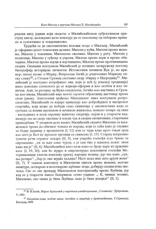К нез Милош у причамаМиланаЂ. Милићевића 6 9
редови нису једини који сведоче о Милићевићевом субјективном при-
ступу кнезу, целокупно дело показује да се спасаваљу од заборава приш-
л о и с ел е к т и в н о и т е н д е н ц и о з н о .
Трудећи се да систематично изложи згоде о М илошу, М илићевић
ј е оформио десет тематских целина: Милош у кући, Милош према жена-
ма, Милош у тековини, Милошева околина, Милош у рату, М илош у
политици, Милош у суђењу и управи, М илош према вери и према оби-
чајима, М илош према науци и научницима, Милош према противницима
својим. Оваквим поступком Милићевић је начинио заокружену поетску
биографију историјске личности. Истоветним начином Вук ј е, на при-
мер, низао песме о М арку, Ватрослав Јагић је рашчланио М аркову еп-
ску слику20, а Стеван Сремац саставио своју збирку о Насрадину21. Ми-
лићевић је поступно изграђивао лик , који је већ (у усменој традициј и)
имао довољно елемената да се издвоји-оформи и к ао особен и к ао ти-
пичан. А ли, за разлику од Вука-сакупљача, Јагића као научника и Срем-
ца к ао писца, М илићевић ниј е могао заузети објективну дистанцу према
свом јунаку. Започевши грађење Милошевог лика поступком ретро-
спективе, М илићевић га најпре приказује као доброћудног и виспреног
старчића, који може да побуди само симпагиј е у околностима када се
су оч ава са н ов им вр ем ен ом и н ач и н ом ж ивл>ењ а, п ом ал о з аз ир е од си н а
- наследника и носи огромну животну енергију, којом и у старости над-
машуј есве из своје околине и плени чак и својим ситничавим, старачким
примедбама. У уводном делу књиге Милићевић спушта Милоша са кња-
жевског трона до обичног човека из народа, кој и се сећа како је служио
за бедну надницу у прошлости (I, 12) или се чуди како кроз такав град
као што је Беч не пролазе трговци са свињама (1, 15). Старац погрешно
тумачи речи страног лекара (II, 8), али узвраћа госпођи која брине за
сиромашне: „ти за њих само чуј еш, а ја сам био у њиховој кожи: знам
како им је"
(II, 6). Милићевићев кнез нази како се броје паре из државне
касе (I, 19, 20), али ће мудро и широкогрудо иоклонити госпођи Ме-
терниковици златом извезену српску народну ношњу, јер зна к ако „сук-
ња регира" : „Зар је она жудна хаљина? Него нека има што други нема"
(II, 7). У таквом контексту и М илошеви односи према женама, његове
авантуре, остваренеи неостваренељубавне згоде,добијају сасвим новазна-
чења. Све се оне правдају Милошевом постојаношћу према Љубици, јер
кад се у старости занесе балерином, сетно уздише: Е, чиншп 'волико,
Миловане, ево овака је била Љубица, када је била девојка!"
(П, 1).
20В: В.Јагић,Марко Краљевић у народним умошворинама,„Словинац"
,Дубровник,
V , 1881.
21Насрадин-хоџа, његове шале, досет ке и лакрдије у приповет кама, С.С(ремац),
Београд, 1894.
 