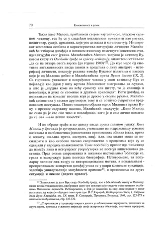 70 Кн>ижевност и ј език
Такав кнез Милош, ириближен својом најтоплијом, људском стра-
ном читаоцу, тек ће се у следећим поглављима приказати као ратник,
политичар, судија, државник , који уме да влада и кога поштују. Из широ-
ког комплекса особина и карактеристика историјске личности М илиће-
вић ће избором догађај а и начином излагању наметнути сопствени став,
идеализујући свог јунака. Милићевићев Милош, заправо је антипод Ву-
ковом кнезу из Особит е Грађе за српску ист орију, аманетом остављене
„да се не отвара овога вијека (до године 1900)
"22. До које мере од емо-
т и в н е ан г аж о в ан о ст и п и сц а з ав и си и п р едст ав а о л и к у ан ег до т е - и ст о -
ријској личности, показују разлике између Вуковог излагања о пасошу
који ј е од Милоша добио и Милићевићева прича Вуков пасош (IX, 2).
Са горчином униженог и повређеног човека у свом казивању Вук се
појављује к ао један у низу жртава Милошевог поигравања са људима,
а шт о је „спрдња коме на већу срамоту или штету, то је славнија и
повољнија, и дуже се спомиње и другима приповеда" . Исти догађај , са
позивањем на концепт пасоша кој и ј е држ ао у својим рук ама, Милиће-
вић саопштава у сасвим другачијем тону и са потпуно супротним вред-
новањем поступака. Пошто опширно обј асни однос Милошев према Ву-
ку и пренесе садржину пасоша, Милићевић закључује: „К нез Милош
не само да је све ово знао и повлађивао, него ј е и сам лично помагао
да се ова ишла лепш е н амест и
"
.
И по обради грађе и по односу писца према главном јунаку, Кнез
М илош у причама ј е ауторско дело, утемељено на подраж авању усменог
казивања и особеностимај едноставних приповедних облика (ск аз, прича
о животу, шаљива прича, анешота, виц). Али, ова књига може се по-
сматрати и као особено писано сведочанство о процесима који су се
одвиј али у народној књижевности. Томе посебно у прилог иде чињеница
да између лика и историјског узора/узорка не постоји вишевековна ди-
станца. Пред очима савременика и њиховим настојањима
*
обликује се,
грана и заокружује једна поетска биографија. Истовремено, за попу-
ларну личност-лик везују се интернационални мотиви, а понављањем -
препричавањем конкретан догађај утапа се у шири комплекс традиције,
задобија универзалније могућности примене23, и преношења на друге
ситуације и ликове (видети прилог).
22Занимљивоједаи Вук своју Особит у Грађу, као и Милићевић књигу о Милошу,
пише веома тенденциозно, одабравши само оне епизоде које сведоче о негативним особи-
нама М илошеве личности. И стовремено, и Вук је замислио да свој спис подели у шест
поглавља, од којих је обрадио само прва три. В.С.К араџић, Ист ориј ски списи, I, Сабрана
дела Вука Караџића, књ. XV, прир. Р. Самарџић, Просвета, Београд, 1969, стр. 125-173 и
напоменеи обј ашњења, стр.335-370.
23„С преласком у традицију ширегадосегауз обликовање варијаната, типичних за
друге врсте, причања о животу мијењају своја жанровска обиљежја, поставши предајом.
 