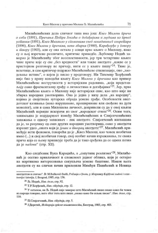 К пезМилош у причлма МилапаЂ. Милићевића 7 1
Милићевићевих дела сличиог тииа има ј ош: К нез Милош прича
о себи (1891), Причања Пет ра Јокића о догађај има и људима из првог
уст анка (1891), К нез Muxau.no у споменима своГнекадашњеГсекрет ара
(1896), К нез Милош у причама, иова збнрка (1900), К арађорђеу Говору
u т вору (1903), али су она остала у сенци прве кљиге о Милошу, иако
су о њој изречене различите, критичке примедбе. Љубомир Н едић за-
мерао је Милићевићу због нееелективности, јер три четвртине књиге
чине приче које су све „ без вредности" или такве анегдоте „к акве се у
пристојном разговору не причају, ниги се у књиге пишу
"24. Тиме је,
нехотице, и сам критичар иодрж ао Милићевићеве стилизациј е, оно „зао-
девање истине"
, о којем је писао у нредговору. Ни Тихомир Ђорђевић
није био у праву наводећи књигу Кнез Милош у причама као пример
Милићевићеве нестручности у историјским радовима, „који представ-
љају само фрагменталну грађу о личностимаи догађајима"25. Јер, прва
Милићевићева књига о Милошу није историјски спис, као што ниј е ни
збирк а народних умотворина. Она је ј една у низу дела „на народну
"
,
којима је својствена ауторска обрада усмене грађе. Особености анег-
дотског казивања (иако нарушаване, прошириване или свођене на дуги
монолог), али и сама Милошева личност, допринели су да у овој књизи
Милићевић највише искорачи из свог „народског стила"26. Осим тога,
занимљива је подударност између Милићевићевих и Слијепчевићевих
заиажања о односу записивач - лик анегдоте. Слијепчевић наглашава
да ј е, за разулику од свих других народних умотворина, само у анегдоти
изразит удео „оногакојијејунак ит ворац анегдоте"27. Милићевић при-
мећује исти феномен, говорећи да је „ К нез М илош, као човек необичан
имао (...) и свој необичан говор, свој особит начин изражавања, те свака
прича кој а се њему приписује треба даје тако сређена да се одмах позна
да је њеГова"
(стр. XII).
Као следбеник Вука Караџића, а „сапутник реализма"28, Милиће-
вић је осетио привлачност и сложеност једног облика, који је остајао
на маргинама интересовања сакупљача усмене баштине. Н акон њега
анегдоти су на сличан начин прилазили Мимћун Павићевић и Новица
аиегдотом и сличио
". В: M.Bošković-Stulli,Prii anj a о životu, у зборник у Knj ii evni rodovi i vrsle -
leori j a i istorij a, I, Beograd, 1985,стр. 156.
24Љ.Недић,Нав. Оело,стр,92.
25Т.Р.Ђорђевић, Нав. ст удија,стр. 12.
26У осталом, ииЉ.Недић нијезамерао штоМилићевић пишеонако како би човек
из народа говорио, него због тога што пише „онак о како би сељак писао". Н ав. дело, стр.
1 16 .
27П.Слијепчевић,Пав. ст удија,стр.5.
28Ј.Деретић,Ист орчјасрпскекњижевност и, Београд, 1983,стр.403.
 