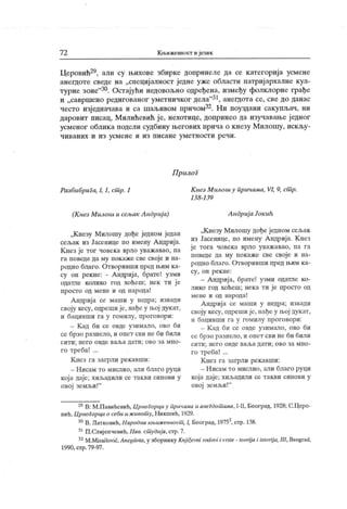 7 2 КнјИжсипост и језик
Церовић29, али су њихове збирке допринеле да се категорија усмене
анегдоте сведе на „специј алност једне уже области патријархалне кул-
турне зоне"30. Остајући недовољно одређена, између фолклорне грађе
и „савршено редигованог уметничког дела"31, анегдс>та се, све до данас
често изједначава и са шаљивом нричом32. Ни поуздани сакупљач, ни
даровит писац, Милићевић је, нехотице, допринео да изучавање једног
усменог облик а подели судбину његових прича о кнезу М илошу, искљу-
ч и в ан и х и и з усм ен е и и з п и сан е у м ет н о ст и р еч и .
Прилог
Разбибрига, I, 1, сшр. 1
(К нез Милош и сељак А ндр ија)
„К незу Милошу дође једном један
сељак из Јасенице по имену Андрија.
К нез је тог човека врло уважавао, па
га поведе да му нокаже све своје и на-
родно благо. Отворивши пред њим ка-
су он рекне: - А ндрија, брате! узми
одатле колико год хоћеш; нек ти ј е
просто од мене и од народа!
Андрија се маши у недра; извади
своју кесу, одреши је, нађс у њој дукат,
и бацивши га у гомилу, проговори;
- К ад би се овде узимало, ово би
се брзо разнело, и опет сви не би били
с и т и ; н е г о о вд е в аљ а дат и ; о в о з а м н о -
го треба! ...
К нез га загрли рекавши:
- Нисам то мислио, али благо руци
која даје; хиљадили се такви синови у
овој земљи!"
К нез М илош у пр ичама, VI, 9, сшр.
138 -13 9
Андрија Јокић
„К незу М илошу дође једном сељак
из Јасенице, по имену А ндриј а. К нез
је тога човека врло уважавао, па га
поведе да му покаже све своје и на-
родно благо. Отворивши пред њим ка-
су , о н р е к н е :
- А ндрија, брате! узми одатле ко-
лико год хоћеш; нек а ти је просто од
мене и од народа!
А ндрија се маши у недра; извади
своју кесу, одреши је, нађе у њој дук ат,
и бацивши га у гомилу проговори:
- К ад би се овде узимало, ово би
се брзо разнело, и опет сви не би били
с и т и ; н е г о о в де в а љ а д ат и ; о в о з а м н о -
го треба! ...
К нез га загрли рек авши:
- Н исам то мислио, али благо руци
која даје; хиљадили се такви синови у
овој земљи!"
29В: М.Павићевић, ЦрпоГорциу причамаи анегдошима, I-II, Београд, 1928; С.Церо-
вић,Црногорци о себи и ж ивот у, Н икшић, 1929.
30В.Латковић,Народнакњижевност, 1, Београд, 19752.стр. 138.
31П.Слијепчевић,Нав. ст удија,стр.7.
32M.Misailović,Anegdota, у зборнику Knjiievni rodovi i vrste- teorijai istorija, III, Beograd,
1990, стр.79-97.
 