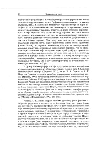 7 6 Књижевност ијезик
кој е срећемо у уџбенидима и у свакодневној наставној пракси има и своје
специјалне стручне називе, или са бројним неименованим методским по-
ступцима, итд.). У савременој методичкој терминологији, и поред на-
стојања да се постигне максимална унифицираност, прецизност, једноз-
начност и адекватност термина, присутна је доста изражена вариј атив-
ност, што је најчешће плод разлика између појединих методичких шко-
ла, праваца, концептуалних система, затим полисемичност (вишезнач-
ност) извесних јединица терминосистема, или описни, дефинитивни ка-
рактер појединих термина. При свему томе, методичка терминологија
представља отворен систем који се непрестано богати новим ј единицма;
у томе систему истовремено неминовно долази и до стандардизације,
уношења коректива, одбацивања неадекватних термина. Рад на станд-
ардизацији терминологије методичке науке треба да буде крунисан из-
давањем посебних терминолошких речник а кој и садрже номенклатуру
стручног и научног називља ове области и њихову интерпретацију -
општеприхваћену, заступљену у уџбеницима, приручницима и општим
прегледима методике, али и ону карактеристичну за пој единачне, сва-
к ако најеминентниј е, ауторе.
У руској лексикографији постоји традиција издавања специј алних
терминолошких речника из области методике. Таква су дела Ј. Качарова
Мет одическип cAoeapb (Х арвков, 1925), затим Б. А . Глухова и А . Н .
Шчукина Словар^ т ерминов мет одики преподаванин иност раннмх лз/н-
ков (Москва, 1991), речник под називом Пособие no мет одинескоп т ер-
минологии (Москва, 1982), преведен са енглеског језика, чији су аутори Д.
Поуви и И. Челш, као и најновије лексикографско остварење реномираног
московског методичара наставе руског к ао матерњег језик а, дописног чла-
на Руске Академије Педагошких Наука, Михаила Ростиславовича Љвова,
познатог у руској педагошкој јавност и по низу запажених сгудија и распра-
ва из области теорије школског уџбеника, наставе правописа, културе из-
ражавања, дечјег говора - Словар^-справочник no мет одикерусского изш-
ка (Москва, „Просвацение"
, 1993, 240 стр.).
Речник М . Р. Љвова садржи око 600 одредница распоређених по
азбучном редоследу и везаних за проблематику наставе руског језика
к ао матерњег у школском профилу. Реч ј е о делу енциклопедијског типа
које инвентаризује методичку терминологију присутну у дисертацијама,
монографијама, чланцима у периодичним публикацијама, уџбеницима
и другим репрезентативним изворима и даје серије дефиниција и пода-
така које комплексно расветљавају сваки од одабраних термина. Номен-
клатура термина установљена ј е не само на основу најсавременијих ме-
тодичких извора (иако несумњиво преовладавају одреднице ексцерпи-
ране из новијих монографија, стручних чланака, уџбеника и приручни-
к а), него и на основу анализе садржај а дела кој а се сматрај у „класиком"
 