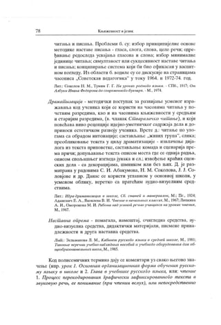 78 Кн.ижештост ијезик
читаља и писања. Проблеми б. су: избор принципијелне основе
м ет одик е н аст ав е писап.а - гл аса, сл ог а, сл о ва, ц ел е р еч и ; одр е-
ђивање редоследа усвајања гласова и слова; избор минималне
јединице читања; симултаност или сукцесивност наставе читања
и писања; конципирање система кој и би био ефикасан у васпит-
ном ногледу. И з области б. водиле су се дискусиј е на страницама
часописа „ Советск ал педагогик а"
у ток у 1964. и 1972-74. год.
Лит.: Соколов Н . М., Тумим Г. Г. l la уроках робноГо пзмка. - СПб., 1917; От
Азбуки Ивана Федорова до современного букварп. - М , 1974.
Драмат изациј а - методички поступак за развијање усменог изра-
жавања код ученика који се користи на часовима читања у по-
ч ет н и м р азр едим а, к ао и н а ч асови м а к њ иж ев но ст и у ср едњ и м
и стариј им разредима, (в. чланак Ст варалачко чит ање), и који
новећава ниво рецепције идејно-уметничког садржаја дела и до-
приноси естетичком развоју ученика. Врсте д.: читање по уло-
гама са обрадом интонације; састављање „ж ивих група"
, слика;
преобликовање текста у циљу драматизације - извлачење дија-
лога из текста приповетке, састављање комада и сценариј а пре-
ма причи; допуњавање текста описом места где се одвиј а радња,
описом спољашњег изгледа јунака и сл.; извођење краћих сцен-
ских дела - са декорациј ама, шминком или без њих. Д. је раз-
матрана у радовима С. И. Абакумова, Н . М . Соколова, Ј. Ј. Со-
ловјове и др. Данас се користи углавном у основној школи, у
усменом облику, неретко са пратећим аудио-визуелним сред-
с т в и м а .
Ј1ит.: ИГра-драмат изацил в школе, Сб. ст ат еп и мат ериалов, М.; Пг., 1924;
А дамович Е. А ., Лковлева В. И . Чт ение в началћнмх классах, М ., 1967; Липк ииа
А . И., Оморокова М . И. Работ а над уст ноп речмо учаиџсссл на уроках чт енил,
М ., 1967.
Н аст авна опрема - помагала, намештај , очигледна средсгва, ау-
дио-визуелна средства, дидактички материј али, писмене прина-
дл еж н о ст и и др у г а н аст авн а ср едст в а.
Лит .: Зелвманова Л. М ., К абинет русского лзмка в среднеп школе, М., 1981;
Tmioebie перечни учебно-наГллдних пособип и учебноГо оборудованил длл об-
ш,еобразоват елћних школ, М., 1985.
Код полисемичних термина дају се коментари уз свако његово зна-
чење (нпр. урок 1. Основнал орГанизационнан форма обученил русско-
му нзшку в школе и 2. Глава в учебнике русского пзшка, или: чт ение
1. Процесс перекодированил Графически зафиксированноГо т екст а в
звуковук) pe4b, ее понимание (npu чт ении вслух), или непосредст венно
 