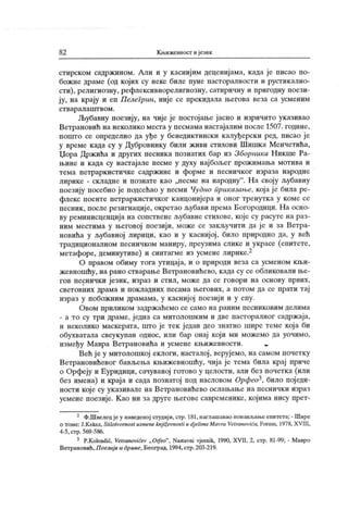 82 Књижевност и језик
стирском садржином. Али и у каснијим деценијама, када је писао по-
божне драме (од којих су неке биле пуне пасторалности и рустикално-
сти), религиозну, рефлексивнорелигиозну, сатиричну и пригодну поези-
ју, на крају и еп Пелегрин, није се прекидала његова веза са усменим
ст вар ал аш т во м .
Љубавну поезију, на чије је постојање јасно и изричито указивао
Ветрановић на неколико места у песмама настајалим после 1507. године,
пошто се определио да уђе у бенедиктински калуђерски ред, писао је
у време када су у Дубровнику били живи стихови Шишк а Менчетића,
Џора Држ ића и других песника познатих бар из Зборника Никше Ра-
њине и када су настајале песме у духу најбољег прожимања мотива и
тема петраркистичке садржине и форме и песничког израза народне
лирике - складне и познате као „песме на народну
". На своју љубавну
поезију посебно је подсећао у песми Чудно приказање, која ј е била ре-
флекс поенге петраркистичког канцонијера и оног тренутка у коме се
песник , после резигнације, окретао љубави према Богородици. На осно-
ву реминисценција на сопствене љубавне стихове, које су расуте на раз-
ним местима у његовој поезији, може се закључити да је и за Ветра-
новића у љубавној лирици, као и у каснијој , било природно да, у већ
традиционалном песничком маниру, преузима слике и украсе (епитете,
метафоре, деминутиве) и синтагме из усмене лирике.2
О правом обиму тога утицаја, и о природи веза са усменом књи-
жевношћу, на рано стварање Ветрановићево, када су се обликовали ње-
гов песнички језик , израз и стил, може да се говори на основу првих,
световних драма и покладних песама његових, а потом да се прати тај
израз у побожним драмама, у каснијој поезији и у епу.
Овом приликом задрж аћемо се само на раним песниковим делима
- а то су три драме, једна са митолошким и две пасторалног садржаја,
и неколико маскерата, што је тек ј едан део знатно шире теме која би
обухватала свеукупан однос, или бар онај који ми можемо да уочимо,
између Мавра Ветрановића и усмене књижевности.
Већ ј е у митолошкој еклоги, насталој , верујемо, на самом почетку
Ветрановићевог бављења књижевношћу, чија је тема била крај приче
о Орфеју и Еуридици, сачуваној готово у целости, али без почетка (или
без имена) и краја и сада познатој под насловом Орфео^, било поједи-
ности које су ук азивале на Ветрановићево ослањање на песнички израз
усмене поезије. К ао ни за друге његове савременике, којима нису прет-
2 Ф.Швелецјеу наведеној студији, сгр. 181,наглашавао понављањеепитета; - Шире
о томе: J.Kekez, Stilotvomost usmene knj ii evnosti и dj elima Mavra Vetranovića, Forum, 1978, XV III,
4-5,стр. 569-586.
3 P.Kolendić, Vetranovićev „ Oifeo", Nastavni vjesnik, 1990, XVII, 2, стр. 81-99; - Мавро
Ветрановић,Поезија и драме, Београд, 1994,стр.203-219.
 
