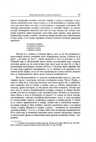 Мавро Ветрановић и усмена књижевност 83
ходиле геиерације песника световне лирике у кој ој се изградио и про-
чистио песнички језик, стих и израз, и за Ветрановића је основно иску-
ство још увек било оно кој е се наталожило у народним стиховима. По
обичају ренесансних песника, преузимао је, пшиући Орфса, из усмене
поезије клиширане синтагме (као што су: гора зелена, луг зелени, кла-
денци студенти, живи кладенци, љути плач, муке крваве, лице румено),
деминутиве (сузице, тужице, сунашце), визију девојке која ходи ливадом
и бере цвеће, а из старих народних стихова стилски поступак удвојених
п р едл о г а:
од т уж ице од љу ве не,
о д т ам н и ц е о д п а к љ е и е ;
у м р ч и цн у зел е н и ,
у т у ж иц и у љу вен и.
Уносио је у стихове и говорну фразу, што се не би очекивало у
митолошкој еклоги, уплићући њене непрерађене делове („Богом се ја
куну
"
, „ од главе до пете"
, „закон нроклети и тко га постави" и сл.).
Тешкоће које је Ветрановић могао имати састављајући прву сложену
световну драму јер на свом језику није имао дела на кој а би се бар у
практичним поступцима ослонио (Радмио и Љубмир Џора Држића био
ј е само један дијалог) проширивале су се свакако и на драмски и пе-
сничк и ј език Орфеа, па су из тога проистицала и нека стилска својства
која су подразумевала однос према усменој књижевности.
Веза Ветрановићева са усменом књижевношћу имала је још зна-
чајнијег удела у настајању његових пастирских игара. После Орфеа, а
нама се чини да ј е такав ред настанка световних драма био, у приближ -
ним годинама, или из године у годину, к ако су, обично припремане за
покладе, драме настајале, да би ј едном само биле изведене, свак ако пре
него што је постао бенедиктински калуђер, нанисао је Мавро Ветра-
новић, као што ј е познато, и две пастирске игре. Познате су под насло-
вимаЛовац и вила и Ист орија од Дијане:4 са темом из истог пастир-
ско-вилинског, односно пастирско-митолошког света, а овај последњи
ј е заступљенији у другој, сложенијој, верујемо и млађој драми. У обема
су се заплет, драматичност и акције, главни лик и опонентни ликови -
на једној страни је била робиња, односно заробљена вила, а на другој
ловац у једној, Купидон и сатири у другој - заснивали на такозваном
„мотиву робиње" . А то је, у ствари, била тема из народне књижевности.
И то тема коју је познавало неколико врста усмене литературе (лирска
и епск а п есм а, др ам а и ст и ли з о ван а и г р а др ам ск о -песн и ч к о г си ж еа - м о -
решка).
4 А. Djamić, Dvapastirska dramskaprizoraM. Vetranovića, Građa, 1968, 29, стр. 191-229; -
MavroVetranović,Istorij a od Dij ane, Forum, 1982, XXI, 1-3, стр. 133-186.
 