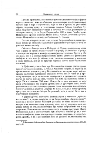 84 Кљижевност и језик
Питање преузимања ове теме из усмеие кљижевности (или ј едног
к арактеристичног, иако не обавезног мотива девојке која је заспала крај
бистре воде и кој а је уграбљена), кој и се чак и враћао из уметничке
обраде у народну драму, и то поглавито поводом Робиње Х анибала Лу-
цића, хварског ренесансног писца с почетка XVI века, разматрано је
опширно више пута: од А ндре Гавриловића, 1898. и Анте Радића, преко
Петровског, Бранк а Водник а, Ивана Есиха, А нтуна Добронића до М и-
ливој а Петковића и касније до Слободана П . Новака.
Питање изворности ове теме у двема Ветрановићевим раним дра-
мама далеко је сложеније од њиховог једноставног довођења у везу са
усменом к њижевношћу.
Оба дела, Jl oeau, и вила и Ист ориј а од Д иј ане, припадала су врсти
чија је једна од одлика била везаност за народну књижевност. А реч је
о пастирским играма и, касније, сложенијим пасторалама. Друго, у оба
ова дела, као и у касниј е Ветрановићеве драме, уплитао се рустикални
амбијент и свет, што ј е, обично, само овлашно помињано у написима
о овим драмама, који ј е по природи садржаја собом носио фолклорне
е л е м е н т е .
У Дубровнику нису биле пре Ветрановића познате сличне драме
таквог састава и својстава, а Робиња Х анибала Луцића, са којом су се
пренаглашено доводиле у везу Ветрановићеве пастирске игре, није са-
држала пастирско-рустик ални елеменат. Стога нам се чини да у тра-
жењу одговора где је то мешање пасторалног и рустикалног садржај а
могао да научи, или да види, требало би поћи од сијенских еклога с
краја XV и с почетка XVI века. Можда би се тада показало да ниј е
први Дубровчанин био Марин Држић који ј е драгоцени наук стекао
упознавши се са пасторалама сијенског типа, негованим под окриљем
богатог деловања друштва Congrega dei Rozzi, већ да је такву драмску
врсту пре њега открио Мавро Ветрановић, који је могао бити чак и
подстицајни посредник .
У ј едном другом контексту, размишљајући о ликовима „простач-
ких сељака"
, а управо осврћући се на Ветрановићеве „бинске сцене"5,
к ако их је назвао, Петар Колендић је указао на такве ликове сељак а-
козара и на антагонистичку представу села, које су садржале неке си-
јенске еклоге из времена непосредно пре Мавра Ветрановића или њему
савремене. Иако нам није познато одакле је и колико преузимао Мавро
Ветрановић, или је само користио туђа искуства, извесно је да је поз-
навао италијанске драме пастирско-рустикалне садржине, и то пре Ма-
рина Држића, и да ј е део његових веза са усменом књижевношћу био
5 П.Копенцик,Вешрановићевебинскесцене,Српскикњижевнигласиик,н.с.1923,IX,
стр.24-32.
 