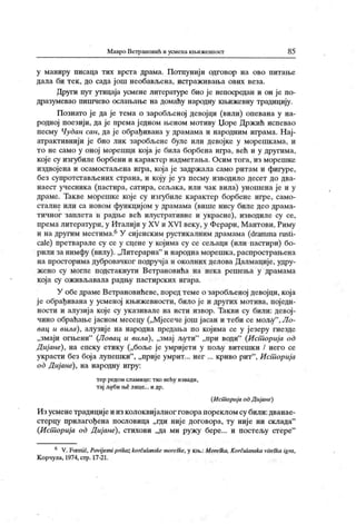 Мавро Ветрановић и усмена кн>ижевност 85
у маниру писаца тих врста драма. Потпунији одговор на ово питање
дала би тек , до сада још необављена, истраживања ових веза.
Други пут утицаја усмене литературе био је непосредан и он је по-
дразумевао пишчево ослањање на домаћу народну књижевну традицију.
Познато је да је тема о заробљеној девојци (вили) опевана у на-
родној поезији, да је према једном њеном мотиву Џоре Држић испевао
песму Чудан сан, да је обрађивана у драмама и народним играма. Нај-
атрактивнији је био лик заробљене буле или девојке у морешкама, и
то не само у оној морешци која је била борбена игра, већ и у другима,
које су изгубиле борбени и карактер надметања. Осим тога, из морешке
издвојена и осамостаљена игра, која је задржала само ритам и фигуре,
без супротстављених страна, и коју је уз песму изводило десет до два-
наест учесника (пастира, сатира, сељака, или чак вила) уношена је и у
драме. Такве морешке које су изгубиле карактер борбене игре, само-
сталне или са новом функцијом у драмама (више нису биле део драма-
тичног заплета и радње већ илустративне и украсне), изводиле су се,
према литератури, у Италији у XV и XVI веку, у Ферари, М антови, Риму
и надругим местима.6У сијенскимрустикалним драмама (drammarusti-
cale) претварале су се у сцене у којима су се сељаци (или пастири) бо-
рили занимфу (вилу). „Литерарна" и народнаморешка,распрострањена
на просторима дубровачког подручја и околних делова Далмације, удру-
жено су могле подстакнути Ветрановића на нека решења у драмама
која су оживљавала радњу пастирских игара.
У обе драме Ветрановићеве, поред теме о заробљеној девојци, која
је обрађивана у усменој књижевности, било је и других мотива, поједи-
ности и алузија које су указивале на исти извор. Такви су били: девој-
чино обраћање јасном месецу („Мјесече још јасан и теби се мољу
"
,Ло-
вац и вила), алузије на народна предаља по којима се у језеру гнезде
„змаји огњени"
(Ловац и вила), „змај љути"
„при води"
(Ист орија од
Д иј ане), на епску етику („боље је умријети у пољу витешки / него се
украсти без бој а лупешки"
, „прије умрит... нег ... криво рит"
, Ист орија
od Д ијане), на народну игру:
тер редом сламице: тко већу извади,
тај љуби ње лице... и др.
(Ист орија odДијане)
Изусменетрадицијеи изколоквијалног говорапорекломсу били:дванае-
стерцу прилагођена пословица „гди није договора, ту није ни склада"
(Ист орија od Дијане), стихови „да ми ружу бере... и постељу стере"
6 V.Foretić, Povijesni pri kazkorčulanskemoreške,у кн>.:Moreška, Korčulanska vileškaigra,
К орчула, 1974, стр. 17-21.
 