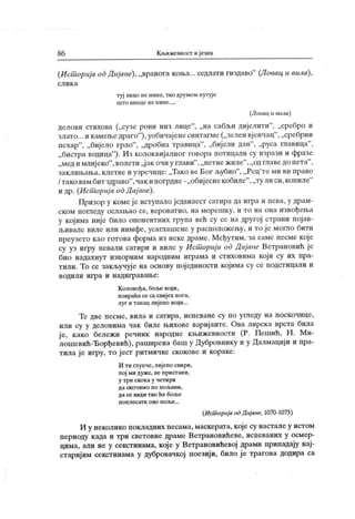 86 К њижевност и језик
(Исшорија од Дијане), „вранога коња... седлати гиздаво"
(Ловац и вила),
с л и к а
туј нико немине, тко друмом путује
ш т о в и н ц е н е п и н е . ..,
(Ловац и вила)
делови стихова („сузе рони низ лице"
, „на сабљи дијелити"
, „сребро и
злато... и камењедраго"
),уобичај енесинтагме („зелен вј енчац
"
, „сребрни
пехар
"
, „бијело грло"
, „дробна травица"
, „биј ели дан"
, „руса главица"
,
„ бистра водица"
). Из колоквијалног говора потицали су изрази и фразе
„меди млиј еко"
,волети „ј ак очи у глави"
,„петнежиле"
,„ од главедо пета"
,
заклињања,клетве и узречице: „Тако ве Бог љубио"
, „Рец
'те ми ви право
/ тако вам бит здраво"
,чак ипогрдне- „обиј еснекобиле"
,„ту ли си,копиле"
и др. (Ист ориј а odД иј ане).
Призор у комеје иступало једанаест сатира да игра и пева, у драм-
ском погледу ослањао се, вероватно, на морешку, и то на она извођења
у којима није било опонентних група већ су се на другој страни појав-
љивале виле или нимфе, усаглашене у расположењу, и то је могло бити
преузето к ао готова форма из неке драме. Међутим, за саме песме које
су уз игру певали сатири и виле у Ист ориј и od Диј аие Ветрановић ј е
био надахнут изворним народним играма и стиховима који су их пра-
тили. То се закључује на основу појединости којима су се подстицали и
в одил и и гр а и н ади гр ав ањ е:
К оловођа, боље ходи,
повраћа се са свијех нога,
луг и танац лијепо води...
Те две песме, вила и сатира, испеване су по угледу на поскочице,
или су у деловима чак биле њихове варијанте. Ова лирска врста била
је, како бележи речник народне књижевности (Р. Пешић, Н. Ми-
лошевић-Ђорђевић), раширена баш у Дубровнику и у Далмацији и пра-
тила је игру, то јест ритмичке скокове и кораке:
И ти глунче,лијепо свири,
пој ми дуже, не пристани,
у т р и ско к а у ч ет и ри
д а ск о ч им о п о п о љ а н и ,
да се види т ко ће боље
п о п л е с а т и о в о п о љ е . . .
(Ист орија oć Дијане, 1070-1075)
И у неколико покладних песама, маскерата, које су настале у истом
периоду када и три световне драме Веграновићеве, испеваних у осмер-
цима, али не у секстинама, кој е у Ветрановићевој драми припадају нај-
старијим секстинама у дубровачкој поезији, било ј е трагова додира са
 