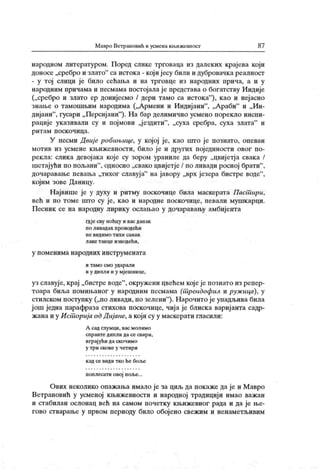Мавро Ветрамовић и усмена ки.ижевност 87
народном литературом. Поред слике трговаца из далеких крајева који
доносе „сребро и злато" са истока - који јесу били и дубровачка реалност
- у тој слици је било сећања и на трговце из народних прича, а и у
народним причама и песмама постојала ј е представа о богатству Индије
(„сребро и злато ер донијесмо / дери тамо са истока"
), као и неј асно
знање о тамошњим народима („Армени и Индијани"
, „Араби" и „Ин-
дијани"
, гусари „ Персијани"
). На бар делимично усмено порекло инспи-
рације указивали су и појмови „јездити"
, „суха сребра, суха злата" и
р и т а м п оск о ч и ц а .
У песми Двиј е робињице, у којој је, као што ј е познато, опеван
мотив из усмене књижевности, било је и других појединости овог по-
рекла: слика девојака које су зором ураниле да беру „цвијетја свака /
шетајући по пољани"
, односно „свако цвијетје / по ливади росној брати"
,
дочаравање певања „тихог славуј а" на јавору „врх језера бистре воде"
,
кој им зове Даницу.
Н ајвише је у духу и ритму поскочице била маскерата Паст ири,
већ и по томе што су је, као и народне поскочице, певали мушкарци.
Песник се на народну лирику ослањао у дочаравању амбијента
гдје сву ноћцу и вас данак
по ливадах проводећи
н е в и д и м о т и х и са н а к
л аке т анце изводећи,
у п ом ен и м а н ар одних ин ст р ум ен ат а
и т ам о смо ударал и
и у дипли и у мјешнице,
уз славује, крај „бистре воде"
, окружени цвећем којеје познато из репер-
тоара биља помињаног у народним песмама (т рендофил и руж ица), у
сгилском поступку („по ливади, по зелени"
). Нарочито је упадљива била
ј ош једна парафраза стихова поскочице, чиј а је блиск а варијанта садр-
жана и у Ист орија одД ијане, а који су у маскерати гласили:
А сад глумци, вас молимо
сп р авт е дип л и да се свир и,
играј ући да скочимо
у т р и ск о к е у ч ет и р и
к ад се види тко he бол.е
поплесати овој поље...
Ових неколико опаж ања имало је за циљ да покаже да је и М авро
Ветрановић у усменој књижевности и народној традицији имао важан
и стабилан ослонац већ на самом почетку књижевног рада и да је ње-
гово стварање у првом периоду било обојено свежим и ненаметљивим
 