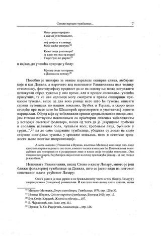 Српске народне тужбалице. 7
Мојесуицеогреј ано
а сад мије потамњело,
мој цвијету из ливаде.
Мојецвећеувепуло.18
К амо твој и разговори?
А к амо ти глас од главе?
Твојегрлоноумрло,"
и најзад,до учешћа природе у болу:
Мј есец стаде за горама
иДапицанаистоку.20
Посебно је значајна за овакве паралеле оквирна слика, амбијент
који и код Данила, а нарочито код непознатог Равничанина има толику
етнолошку, фактографску вредност да се на основу ње може истражити
целокупан обред тужења у оно време, али и процес спевавања, учешћа
п р и сут н и х , т е с е о ви одл ом ц и м ог у см ат р ат и и п р ви м о п ш и р н и м п р и -
казом тужења, више од два века раније него што ће тужење описати
страни путописци по нашим земљама, Бузбек и Герлах, а скоро цело
столеће пре него што ће Шишгорић проговорити о уметничкој лепоти
нарицаљкн. Обред који су забележили српски средњовековни писци, сво-
јим готово потпуним поклапањем са прастарим описима забележеним
у историји светског фолклора, почев од тога да је „нарицање праћено
и спољним изливима бола, чупањем косе, гребањем лица, бусањем у
груди..."
,21па до саме садржине тужбалице, убедљив су доказ не само
старине постојаља тужења у српск им земљама, него и естетске вред-
ности њене поетске импровизације.
А мати њихова (Огеванова и Вукова, књегиња Милица) како виде ово, паде
као уполамртва надсвето оно тело,имного часака изваи умаби.Потом као од неког
дубоког сна тргнувши се и раздеравши лице и власи свој е трзајући говораше...Ово
гледаше цео народ, бијући прсасвој аи плач к аплачу прилажући ридаху... А ово гледах
јакаобива.22
Н епознати Раваничанин, писац Слова о к незу Лазару, много је још
ближ и фолклорној тужбалици од Данила, што се ј асно види из његовог
сопственог плача упућеног Лазару:
Овога ради ија садаусрдно и са брижљивошћу често о том (К незу Лазару) у
свој им речима (говорима) размишљам. И као што неко венац плете златом, затим
18Миодраг Матицки,Дворисамот вори, Тужбалице, 1979,стр. 120и30.
19НовицаШаулић, Српскенароднет ужбалице, Београд 1929,стр. 17.
20Вук Стеф.Караџић,Живот иобичаји..., 187.
21В. Чајкановић,нав. дело, стр. 111.
22Превод:Ђ. Сп.Радојичић,Ант олоГија...,стр. 126.
 