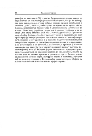 8 8 К њижевност и језик
утицајем те литературе. Тај утицај на Ветрановићево певање никада се
ниј е изгубио, он се и касниј е враћао истим изворима, чак је, на пример,
два пута поново певао о теми робшве, односно продаји заробљеног и
свезаног „роба"
, иако се у оба случаја то односило на мушке ликове
(једном, дочаравајући бојазан Саре у Посвет илишт у Абрамовом да
младог Исака нису уграбили гусари док ј е спавао у дубрави и да не
стоји „при ступу цвилећи/ јаки роб"
, 1950-65; други пут у Приказању
како брат ј а продаше ,/озефа, у призору у коме је представљено како
браћапродају Јосифатрговцимакоји доходеспазара„из далецијех стра-
на"
). Посезао је и у драмама и у песмама из другог вишедеценијског
стваралачког периода за садржајима народних песама и за предањима,
и за пословицама и за фразама, а на стотине је примера у његовим
стиховима који показују удео усменог песничког израза у његовом по-
етском језику и стилу. Тај однос је увек био спонтан, а додири са усме-
ним стваралашгвом, од најранијих састава до епа Пелегрин, спајали су
његова дела из далеких времена и различитих врста. Речник усмене
књижевности, мотиви, обрти, парафразе изрека и пословица, уграђени
већ на почекту стварања у Ветрановићев песнички израз, обојили су
његов стил постали и остали његово трајно својство.
 