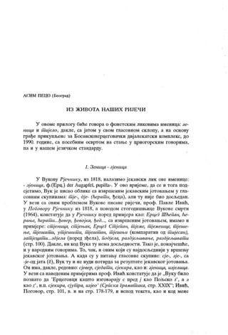 ЛСИМ ПЕЦО (Београд)
И З Ж И В О Т А Н А Ш И Х Р И ЈЕ Ч И
У овоме прилогу биће говора о фоиетским ликовима именица: зе-
ница и т ијело, дакле, са јатом у свом гласовном склопу, а на основу
грађе прикупљене за Босанскохерцеговачк и диј алекатски комплекс, до
1990. године, са посебним освртом на стање у црногорским говорима,
па и у нашем језичком стандарду.
1. Зеница - зј еница
У Вукову Рј ечнику, из 1818, налазимо ј екавск и лик ове именице:
- зј еница, ф.(Ерц.) der Augapfel, pupilla-. У ово вриј еме, да се и тога под-
сјетимо, Вук је писао облике са извршеним јекавским ј отовањем у гла-
совним скупинама: т ј е-, дје- (ћерат и, ђеца), али ту није био досљедан.
У вези са овим проблемом Вукове писане риј ечи, проф. Павле Ивић,
у Поговору Рјечнику из 1818, а поводом стогодишњице Вукове смрти
(1964), констатује да у Рј ечнику поред примјера као: Ерцег Шћепан, he-
рање, ћерат и...ђевер, ђевој ка, ђед..., са извршеним јотовањем, имамо и
примјере: ст ј еница, ст јењак, Ерцег Ст ј епан, т јеме, т ј емешце, т ј еше-
ње, т јеишт и, ут јешит и, т ј ештшн, т ј ешњи (компаратив од тшјесан),
зат јецапш...здј ела (поред зђела), подј ела, раздјељивање, раздјељиват и
(стр. 100). Дакле, ни код Вука ту нема досљедности. Тако је, понајчешће,
и у народним говорима. То, чак, и оним који су најдосљеднији у вршењу
ј екавског ј отовања. А када су у питању гласовне скупине: cj e-, зје-, са
-је-од јата (č), Вук ту и не нуди потврда за резултате јекавског јотовања.
Он има, дак ле, редовно: сјевер, сј едат и, сј ек ира, као и: зј еница, изј елица.
У вези са наведеним примјерима проф. Ивић констатује даје „Вуку било
познато да 'Ерцеговци к ашто изговарају с пред ј к ао Пољско s'
, а з
к ао z
'
, н.п. сј ек ира, сјут ра, изјео '
(Српска Грамат ика, стр. XXIX"
; И вић,
Поговор, стр. 101, в. и на стр. 178-179, и испод текста, к ао и код мене
 