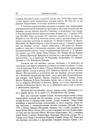 9 0 ЈОБижевност и језик
у књизи: К њижевни ј език и народни l oeopu, стр. 34-35). Вук , дакле, није
ту био вјеран тумач херцеговачке говорне ријечи. Не бар оне са тла
ј ек авске Х ерцеговине, и његовог времена и к асниј е.
У босанско-херцеговачким народним говорима, које карактерише
ијекавизам/јекавизам и икавизам, претеж но је биљежен екавски лик ове
именице: зеница (питање број 46 у Упитнику за испитивање тих говора,
в. Босанскохерцеговачки дијалектолошки зборник к њ. I, Сарајево 1976,
стр. 343-398). Тако, од укупно 225 пунктова, колико их је на списку /в.
БХ ДЗб II, стр. 365-370, и напомену испод текста; одговор имамо из 223
пункта (одговор недостаје из пунктова: 51, Мокро-Сарај ево; 78, Врела-
Шеховићи; 86, Вијака-Вареш; а број 66 прескочен ј е у списку)/ екавскн
лик ове именице -зеница - имамо забиљеж ен у 200 пунк това. Истина,
јавиће се, нарочито у босанским говорима, које карактерише редукција
неакцентованих вокала, -зенца-, са редукованим вокалом У три пун-
кта имамо зена (176, Добро Поље-Тешањ; 181, Побрђе-Котор Варош;
191, Лишња-Прњавор). Вриј едно је указати да у три пункта имамо: гле-
деће/гледећа - то су пунктови: 98, Перовићи, Завидовићи; 153, Пећине-
Травник и 154, Пакларево-Травник.
Јекавски лик ове именице -зјеница- налазимо у 19 пунктова, од
тога броја у два пункта извршенојејекавско јотовањепаимамо -з'еница
- (то су пунктови 20 и 21: Оџак и Залом, Невесиње), у два пункта имамо
двојне ликове: зеница и зј еница (123, Д.Махала-Орашје и 161, Бастаси-
Дрвар). Интересантно ј е да јекавски лик ове именице -зј еница- налази-
мо у нетинично ијекавским мј естима - то је претежно централнобосан-
ска говорна зона: Трново, Тарчин, Сарајево, К акањ, Зеница, Тузла,
Жепче, Приједор, Б.Лука, Грачаница, Брчко. А ко се изузму она два мје-
ста са подручј а Невесиња и Бастаси, Дрвар, ту и нема типичних ије-
кавских штакавских мј еста. Све су то шћакавска мјеста или се налазе
у шћак авском окружењу.
Икавски лик ове именице -зиници, управо зинца, забиљежен ј е са-
мо у једном мјесту. То је пункт 171, Топчић-Поље код Зенице.
К ао што изнесени подаци говоре, босанско-херцеговачке говоре
карактерише екавски лик ове именице -зеница. То би могла бити једна
од ријечи које се убрајају међу њихове „сталне екавизме". Так ав облик
потврђују и дијалектолошке монографије са овога подручја. Такав об-
лик налазимо у западнобосанским ије-пгга говорима (Дешић, Босна,
119), у говору Змијања (Пегровић, Змијање, 53), у и-шћа говорима За-
падне Босне (Пецо, Босна, 135), у и-шта говорима источнеХ ерцеговине,
са само она два изузетка (Пецо, Источна Х ерцеговина, 58); у говорима
јужне Босне и високе Х ерцеговине (Ђуровић, Прелазни говори, 84), у
говору села Обади у босанском Подрињу (Симић, Обади, 44). Такав лик
ове именице налазимо и у ијекавским говорима Западне Србије: у Го-
 