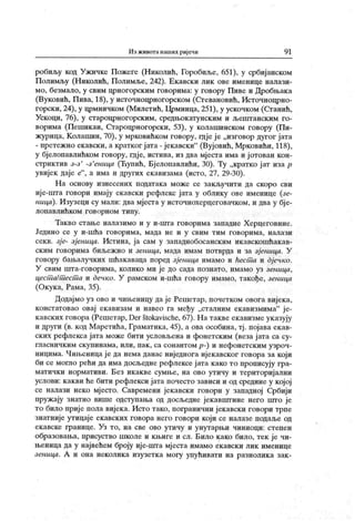 Иј ж ивотанаших ријечи 9 1
робиљу код Ужичке Пожеге (Николић, Горобиље, 651), у србиј анском
Полимљу (Николић, Полимље, 242). Екавски лик ове именице налази-
мо, безмало, у свим црногорским говорима: у говору Пиве и Дробњак а
(Вуковић, Пива, 18), у источноцрногорском (Стевановић, Источноцрно-
горски, 24), у црмничком (Милетић, Црмница, 251), у ускочком (Станић,
Ускоци, 76), у староцрногорским, средњокатунским и љештанским го-
ворима (Пешикан, Староцрногорски, 53), у колашинском говору (Пи-
журица, Колашин, 70), у мрковићком говору, шјеје „изговор дугог јата
- претежно екавски, а кратког ј ата - јекавски"
(Вујовић, Мрковићи, 118),
у бјелопавлићком говору, гдје, истина, из два мјеста има и ј отован кон-
стриктив з-з' -з'еница (Ћупић, Бјелопавлићи, 30). Ту „кратко јат иза р
увијек даје е"
, а има и других екавизама (исто, 27, 29-30).
Н а основу изнесених података може се закључити да скоро сви
ије-шта говори имају екавски рефлекс јата у облику ове именице (зе-
ница). Изузеци су мали: два мјеста у источнохерцеговачком, и два у бј е-
лопавлићком говорном типу.
Такво стање налазимо и у и-шта говорима западне Херцеговине.
Једино се у и-шћа говорима, мада не и у свим тим говорима, налази
секв. зје- зјеница. Истина, ја сам у западнобосанским икавскошћакав-
ск им говорима биљеж ио и зеница, мада имам потврда и за зј еница. У
говору бањалучких шћак аваца поред зјеница имамо и ћест а и дј ечко.
У свим шта-говорима, колико ми је до сада познато, имамо уз зеница,
цестш/т ест а и дечко. У рамском и-шћа говору имамо, такође, зеница
(Окука, Рама, 35).
Додајмо уз ово и чињеницу да је Решетар, почетком овога вијек а,
констатовао овај екавизам и навео га међу „сталним екавизмима"
ј е-
кавских говора (Решетар, Der štokavische, 67). На такве екавизме указују
и други (в. код Маретића, Граматика, 45), а ова особина, тј . појава екав-
ских рефлекса јата може бити условљена и фонетским (веза ј ата са су-
гласничким скупинама, или, пак , са сонантом р-) и нефонетским узроч-
ницима. Чињеница је да нема данас ниједнога ијекавског говора за који
би се могло рећи да има досљедне рефлексе јата како то прописују гра-
матички нормативи. Без икакве сумње, на ово утичу и територијални
услови: какви ће бити рефлекси јата почесто зависи и од средине у којој
се налази неко мјесто. Савремени јекавски говори у западној Србији
пружају знатно више одступања од досљедне јекавпггине него што је
то било приј е пола вијека. Исто тако, погранични ј екавски говори трпе
знатније утицаје екавских говора него говори који се налазе подаље од
екавске границе. Уз то, на све ово утичу и унутарњи чиниоци: степен
образовања, присуство школе и књиге и сл. Било како било, тек је чи-
њеница да у највећем броју иј е-шта мјеста имамо екавски лик именице
зеница. А и она неколик а изузетка могу упућивати на разнолик а зак -
 