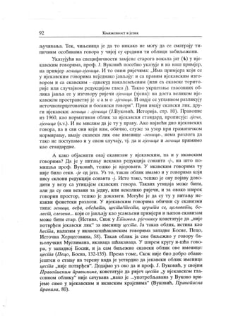 92 Књижевност ијезик
ључивања. Тек , чињеница је да то никако не могу да се сматрају ти-
пичним особинама говора у чиј ој су средини ти облици забиљежени.
Указујући на специфичности замјене старога вокала ј ат (
-t ) у иј е-
кавским говорима, проф. Ј. Вуковић посебно указује и на наш примјер,
на примјер зеница-зј еница. И то овим риј ечима: „ Има примј ера кој и се
у ијек авским говорима неједнако јављају: и са правим иј екавским изго-
вором и са екавским - однекуд накалемљеним (или са ек авске терито-
риј е или случајном редукцијом гласа /
'
). Такво укрштање гласовних об-
лика јавл>а се у изговору ријечи зјеница (зј ена): на доста великом иј е-
к авском пространству је с а м о зјеница. И овдје се углавном разликују
источнохерцеговачки и босански говори". Први имају екавски лик , дру-
ги ијекавски: зеница : зј еница (Ј.Вуковић, Историј а, стр. 80). Правопис
из 1960, као нормативан облик за ијекавски стандард, прописује: зј ена,
зјеница (s.v.). И не мислим да је ту у праву. А ко највећи дио иј екавских
говора, па и сви они који нам, обично, служе за узор при граматичком
нормирању, имају ек авски лик ове именице -зеница-, нема разлога да
тако не поступамо и у овом случају, тј . да и зјеница и зеница примимо
к ао ст андар дн е .
А како објаснити овај екавизам у ијекавским, па и у икавским
говорима? Да ј е у питању некаква редукција сонанта на што по-
мишља проф. Вуковић, тешко ј е вјеровати. У икавским говорима ту
ниј е било секв. -је од јата. Уз то, такав облик имамо и у говорима који
нису склони редукцији сонанта -ј . Исто тако, тешко је ову појаву дово-
дити у везу са утицајем екавских говора. Таквих утицаја може бити,
али да су они везани за једну, или неколико ријечи, и за овако широк
говорни простор, тешко је доказати. Могуће је да су ту у питању не-
какви фонетски разлози. У ијекавским говорима обични су екавизми
типа: зеница, веђа, обећатш, цест а/т ест а, церит и се, целиват и, бо-
лест , слезена... који се јављају к ао усамљени примјери и њихов екавизам
може бити стар. (Истина, Скок у Ет имол. рјечнику констатује да „ниј е
потврђен ј екавски лик" за именицу цест а. Ја такав облик, истина као
hecitia, налазим у икавскошћакавским говорима западне Босне, Пецо,
Источна Х ерцеговина, 58). Такав облик ја сам биљежио у говору ба-
њолучких Муслимана, икаваца шћакаваца. У ширем кругу и-шћа гово-
ра, у западној Босни, и ја сам биљежио екавски облик ове именице:
цест а (Пецо, Босна, 132-135). Према томе, Скок није био добро обави-
јештен о стању на терену када је устврдио да јекавски облик именице
цест а „није потврђен". Додајмо уз ово да и проф. Ј. Вуковић, у својим
Правописним правилима, констатује да риј еч цест а „у ијекавском гла-
совном облику
" није сачувана „иако је ...употребљавана у Вуково ври-
јеме само у ијекавским и икавским крајевима"
(Вуковић, Правописна
правила, 80).
 