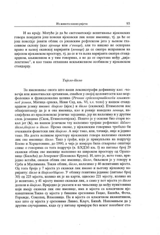 Из животанаших ријечи 93
И на крају. Могуће је да ће систематскије испитивање ијекавских
говора поиудити још понеки ијекавски лик наше именице, тј . да ће се
још понегдје јавити облик са јекавским рефлексом јата у њеном гла-
совном склопу (као зјеница или з 'еница), али то никако не оспорава
право и њеној екавској варијанти (зеиица) да се сматра исправном на
цијелом ијекавском простору, тј. да се и та њена варијанта сматра станд-
ардном, к њижевном и у тим говорима, а не да се сврстава међу ,диј а-
лектизме"
, и к ао таква оглашава некњижевном особином у иј екавском
ст андарду .
Тијело-шело
За именовање онога што наши лексикографи дефинишу к ао: -чо-
вечји или животињски организам, схваћен у свој ој целовитости к ао мор-
фолошка и функ ционална целина (Речник српскохрват скога књиж ев-
ног језика, Матица српска, Нови Сад, књ. VI, s.v. тело) у нашем станд-
ардном језику имамо: т ијело (ијек.) и т ело (екавски). Етимолози нас
обавјештавају да је и ова именица, као и раније наведена зеница, на-
слијеђена из прасловенске језичке заједнице, јер их налазимо и у другим
слов. језицима (Скок , Етимологијски). Пошто је у основи био стари во-
кал јат (
-k), на нашем језичком тлу налазимо тројаке рефлексе: т ело-
т ело,т ијело и т ило. Према овоме, у ијекавским говорима требало би
очекивати фонетски лик т ијело. А није тако, или, тачније, није и једино
тако. Н а доста великом простору ијекавских говора налазимо екавски
лик ове именице: т ело. Тако у грађи, која је прикупљена на подручју
Босне и Херцеговине, до 1990, а чија ј е намјера била стварање општије
слике о говорима са тога подручја (в. БХДЗб књ. I) на питање број 29
екавски облик ове именице налазимо на широком простору од Орахо-
вице (Билећа) до Језерског (Босанска Крупа). И , што је, исто тако, ври-
ј едно истаћи, овакав облик ове именице, т ело, биљежен је у говору и
Срба и Муслимана. Такав облик, т ело, налазимо у 46 испитаних мјеста.
Од тога броја у 7 мјеста уз ек авски лик имамо и његову ијек авску ва-
ријанту: т ело и пшјело/т цело. У облику генитиваједнине (питање број
30) од 225 мјеста, колико их је на карти, односно 221 мјесту, колико их
ј е испитано, у 41 мјесту имамо екавски лик , а само у пет мјеста уз т ело
долази и т иј ело. Вриједно је ук азати и на чињеницу да међу пунктовима
који имају екавски лик ове именице, има и мјеста са класичном ије-
кавиггином.Таква су мј еста у бившим срезовима Гацко, Билећа, Фоча,
Горажде, Соколац, Власеница. Па и мјеста са класичном икавштином,
као што су мј еста у срезовима Ливно, Кључ, Бихаћ. Н апомињем да у
другим случајевима, к ада су у питању примј ери без неког посебног ста-
 