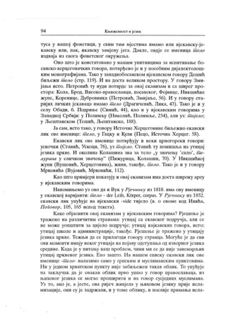 9 4 К њижениост и јелик
туса у нашој фонетици, у свим тим мјестима имамо или ијекавску-ј е-
к авску или, пак , икавску замј ену ј ата. Дакле, овдје се именица т ело
издваја из свога фонетског окружеља.
Оно што ј е констатовано у нашим упитницима за исиитивање бо-
санско-херцеговачких говора, потврђено је и у посебним диј алектолош-
ким монографијама. Тако у западнобосанском ијекавском говору Дешић
биљежи т ело (стр. 119). И на доста великом простору. У говору Зми-
јања исто. Петровић ту нуди потврде за овај екавизам и са ширег про-
стора: К ола, Брод, Високо-православци, посавског, Фојнице, Никшићке
жупе, Коренице, Дубровника (Петровић, Змијање, 56). И у говору ста-
ријих личких јекаваца имамо т ело (Драгичевић, Лика, 43). Тако је и у
селу Обади, б. Подриње (Симић, 44), као и у ијекавским говорима у
Западној Србији: у Полимљу (Николић, Полимље, 234), али уз: т иј ело;
у Љештанском (Тешић, Љештанско, 188).
Ја сам, исто тако, у говору Источне Х ерцеговине биљеж ио екавски
лик ове именице: т ело, у Гацку и Кули (Пецо, Источна Херцег. 58).
Ек авски лик ове именице потврђују и неки црногорск и говори:
ускочки (Сганић, Ускоци, 76), уз т ијело. Станић ту помишља на утицај
ј език а цркве. И околина Колашина зна за тело „у значењу
'сало'
, т е-
лурина у сличном значењу
"
(Пижурица, Колашин, 70). У Никшићкој
жупи (Вушовић, Херцеговина), живи, такође, т ело. Тако је и у говору
Мрковића (Вујовић, Мрковићи, 112).
К ао што примјери показују и овај екавизам има доста широку ареу
у иј ек авск им говорима.
Н апомињемо уз ово да и Вук у Рјечник у из 1818. има ову именицу
у екавској вариј анти: т ело - der Leib, Kčrper, corpus. У Рј ечнику из 1852.
ек авски лик упућује на иј ек авск и -vide тиј ело (в. о овоме код Ивића,
П оговор, 105, 165 испод текста).
К ако обј аснити овај ек авизам у иј ек авским говорима? Рјешење ј е
тражено на различитим странама: утицај са екавског подручј а, али се
не може уоппггити за цијело подручје; утицај к ајкавских говора, исто;
утицај школе и администрације, такође. Рјешење је тражено у утицају
ј езика цркве. Тежњи да се прилагоди говору странца. Могуће је да сви
ови моменти имају неког утицаја напојаву одступања од изворног језика
средине. К ада је у питању наш проблем, чини ми се да није занемарљив
утицај црквеног језика. Ево зашто. На нашем списку ек авски лик ове
именице -т ело- налазимо само у српск им и муслиманск им пунк товима.
Ни у једном хрватском пункту није забиљежен такав облик . То упућуј е
на закључак да је овакав облик прво ушао у говор православаца, из
њиховог ј езика се могао проширити и на говор сусј едних муслимана.
Уз то, ако је, а јесте, ова ријеч живј ела у њиховом језику прије исла-
мизациј е, они су ј е задрж али, и у томе облику, и послиј е примања исла-
 