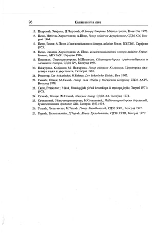 96 Кн>ижевност и језик
15. Петровић, Змијанл; Д.Петровић, О говору Змијања, Матица српска, Нови Сад 1973.
16. Пецо, Источна Херцеговина; А.Пецо, Говор ист онне ХерцеГовине, СДЗб XIV, Вео-
grad 1964.
17. Пецо, Босна; А .Пецо, И кавскошћакавски Говори западнеБосне, БХДЗб I, Сарајево
1975.
18. Пецо, Западна Херцеговина; А . Пецо, Икавскошт акавски Говори западне Херце-
Говине, А НУ БиХ , Сарајево 1986.
19. Пешик ан, Сгароцрногорски; М.Пешикан, Ст ароцрноГорски средњокат унск и и
љешански Говори, СДЗб XV, Београд 1965.
20. Пижурица, Колашин; М. Пижурица, Говор околине К олашшш, Црногорска ака-
демиј а наука и умјетности, Титоград 1981.
21. Решетар, Der štokavische; M.Rešetar, Der šlokavisclie Dialekl, Беч 1907.
22. Симић, Обади; М.Симић, Говор села Обади у босанском Подрињу СДЗб XXIV,
Београд 1978.
23. Ckdk, Етимолог.; P.Skok, Elimologij ski rj ečnik lirvatskoga ili srpskogaj ezika, Загреб 1971-
1973 .
24. Сганић, Ускоци; М.Станић, Ускочки Говор, СДЗб XX, Београд 1974.
25. Сгевановић, Источноцрногорски; М.Стевановић, Ист очноцрноГорски диј алекат ,
Јужнословенски филолог XIII, Београд 1933-1934.
26. Тешић, Љештанско; М.Тешић, Говор Љешт анскоГ, СДЗб XXII, Београд 1977.
27. Ћупић, Бјелопавлићи; Д.Ћупић, Говор Бјелопавлића, СДЗб XXIII, Београд 1977.
 