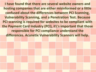 I have found that there are several website owners and
 hosting companies that are either misinformed or a little
   confused about the differences between PCI Scanning,
  Vulnerability Scanning, and a Penetration Test. Because
PCI scanning is required for websites to be compliant with
the Payment Card Industry (PCI), it's important that those
       responsible for PCI compliance understand the
   differences. Acunetix Vulnerability Scanners will help.
 