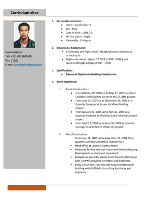 Curriculum vitae
1
1. Personal information :
 Name : Surafel Aberra
 Sex : Male
 Date of birth : 1988 G.C
 Marital status : Single
 Nationality : Ethiopian
2. Educational Background :
 Elementary and high school : Measkayhizunan Monastery
school up to
 Higher education : Higher 12 TVET ( 1997 – 1998 ) and
General Wingate Collage (1998 – 1999)
3. Qualification :
 Advanced Diploma in Building Construction.
4. Work Experience:
I. Rama Construction :
 From October 02, 2006 up to May 31, 2007 as a Data
Collector and Quantity Surveyor at GTZ Lafto project.
 From June 01, 2007 up to December 31, 2008 as a
Quantity Surveyor at Kazanchis Mixed Building
project.
 From January 01, 2009 up to April 21, 2009 as a
Quantity Surveyor at Shenkora Saint Yohannes Church
project.
 From April 22, 2009 up to June 30, 2009 as Quantity
Surveyor at Arba Minch University project.
II. Trust Construction :
From June 11, 2001 up to November 23, 2004 EC as
Quantity Surveyor and Office Engineer for :
 Head office at Lancha ( Nazerat road )
 Ambo city for five low cost house with Oromia Housing
Development as client and consultant.
 Belayab car assembly plants which found at Debrazayt
with JEDAW Consulting Architects and Engineers.
 Kality Gellan site, Two low cost house condominium
building with GATMeTs Consulting Architects and
engineers.
Surafel Aberra
Tell: +251-0913601639
Pox: 12281
E-mail: surafelethio@gmail.com
 