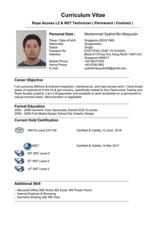 Curriculum Vitae
Rope Access L2 & NDT Technician ( Permanent / Contract )
Personal Data :
Place / Date of birth
Nationality
Status
Passport No
Address
Mobile Phone
Home Phone
E-mail
Muhammad Syahid Bin Masyudin
Singapore,29/03/1989
Singaporean
Single
E5577476C (EXP 13/12/2020)
Block 617Choa Chu Kang North 7,#07-431
Singapore 680617
+65 98377529
+65 67661862
syahidmasyudin89@gmail.com
Career Objective
I am pursuing offshore & onshore inspection, maintenance, and rope access work. I have broad
areas of experience in the oil & gas industry, specifically related to Non Destructive Testing and
Rope Access projects. I am a Singaporean and available to work worldwide on a permanent or
casual contract basis. Remuneration is negotiable.
Formal Education
2002 - 2008 Clementi Town Secondary School GCE O Levels
2008 - 2009 First Media Design School Dip Graphic Design
Current Hold Certification
IRATA Level 2/57148 Certified & Validity 13 June 2018
BOSIET Certified & Validity 14 Mar 2017
MT SNT Level 2
ET SNT Level 2
UT SNT Level 2
Additional Skill
- Microsoft Office (MS Word, MS Excel, MS Power Point)
- Internet Explorer & Browsing
- Isometric drawing with MS Visio
 