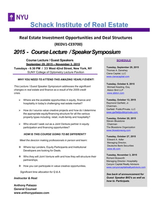  	
  	
  	
  	
  Real	
  Estate	
  Investment	
  Opportunities	
  and	
  Deal	
  Structures	
  
	
  	
  	
  	
  	
  	
  	
  	
  	
  	
  	
  	
  	
  	
  	
  	
  	
  	
  	
  	
  	
  	
  	
  	
  	
  	
  	
  	
  (REDV1-­‐CE9700)	
  	
  	
  
2015 - CourseLecture /SpeakerSymposium
Course Lecture / Guest Speakers
September 29, 2015 – November 3, 2015
Tuesdays - 6:30 PM / 33 West 42nd Street, New York, NY
SUNY College of Optometry Lecture Pavilion
WHY YOU NEED TO ATTEND THIS AMAZING YEARLY EVENT!
This Lecture / Guest Speaker Symposium addresses the significant
changes in real estate and finance as a result of the 2009 credit
crisis.
! Where are the available opportunities in equity, finance and
hospitality in today's challenging real estate market?
! How do I source value creative projects and how do I determine
the appropriate equity/financing structure for all the various
property types including retail, multi-family and hospitality?
! Who should I seek out as a Joint Venture partner in equity
participation and financing opportunities?
HOW IS THIS COURSE GOING TO BE DIFFERENT?
Meet the descion making professionals in person and learn:
" Where top Lenders, Equity Participants and Institutional
Developers are looking for Deals.
" Who they will Joint Venture with and how they will structure their
partnerships.
" How you can participate in value creative opportunities.
Significant time allocation for Q & A.
Instructor & Host
Anthony Palazzo
General Counsel
www.anthonypalazzo.com
Schack Institute of Real Estate
SCHEDULE
Tuesday, September 29, 2015
Thomas A. Danehey
Ciena Capital, LLC
www.cienacapital.com
Tuesday, October 6, 2015
Michael Keading, Esq.
Alston Bird LLP
www.alston.com
Tuesday, October 13, 2015
Raymond Garfield, Jr.
Chairman,
Garfield Public/Private, LLC
www.garfieldpublicprivate.com
Tuesday, October 20, 2015
Steven Bluestone
Chairman
The Bluestone Organization
www.bluestoneorg.com
Tuesday, October 27, 2015
Edward A. Adler
Managing Director,
Deutsche Bank Securities
www.db.com
Tuesday, November 3, 2015
Richard Bosworth
Managing Director- Hospitality
Canyon Capital Realty Advisors
www.canyoncapitalrealtyadvisors.com
See back of announcement for
Guest Speaker BIO's as well as
how to Participate.
 