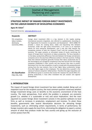 297
STRATEGIC IMPACT OF INWARD FOREIGN DIRECT INVESTMENTS
ON THE LABOUR MARKETS OF DEVELOPING ECONOMIES
Agwu M. Edwin1
1
Covenant University. edwinagwu@yahoo.co.uk
Keywords
FDI, competition,
labour markets,
developing
economies, MNEs.
JEL Classification
F16, F21, F23
ABSTRACT
Foreign direct investment (FDI) is a key element in this rapidly evolving
international economic integration, also referred to as globalization. According to
the Organization for Economic Co-operation and Development - OECD (2008) FDI
provides a means for creating direct, stable and long-lasting links between
economies. Under the right policy environment, it can serve as an important
vehicle for local enterprise development, and it may also help improve the
competitive position of both the recipient (“host”) and the investing (“home”)
economy. This paper presents an articulated review of results concerning the
impact of foreign direct investments on labour productivity. The focus basically is
on the labour productivity differences that exist between the foreign and domestic
companies and on the way these differences evolves in the host countries. Findings
show that national companies generally increase their labour productivity due to
the technological and managerial competences that they borrow from the foreign
companies established in their country and also because they have to protect
themselves from the new competition as well as comply with the growing demand
coming from the new investors. Due to their higher labour productivity, foreign
firms offer higher wages to their employees. This also determines a growth in the
salaries of national companies’ skilled workers. Therefore the wage inequalities and
skill differences grow in countries that receive FDI. However the overall effect of a
growing productivity is most often translated into job creation and regional
development.
1. INTRODUCTION
The impact of inward foreign direct investment has been widely studied. Being such an
important issue for the recipient country, the most common question raised was whether
foreign investment brings costs or benefits to the economic environment of the host
country. The main perspectives, from which the problem is analyzed, are economic
growth (i.e. whether it is sustainable or not) and social implications. And the main
argument to sustain foreign direct investment consists in the positive spillovers to local
firms as well as increases in production, employment and incomes. To attain these
benefits, governments take several liberalization decisions for attracting foreign
investments, such as: eliminating certain requirements, in terms of performance, for
foreign investors who supply the local firms, eliminating the obligation to export a certain
amount of what they produce inside the host country and giving up the exclusion of
certain sectors from FDI.
Year: 2014 Volume: 1 Issue: 4
Journal of Management, Marketing and Logistics – (JMML), ISSN: 2148-6670
 