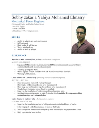 Sobhy zakaria Yahiya Mohamed Elmasry
Mechanical Power Engineer
28-Ahmed Maher and Salah Salem Street
Port-Said, Egypt
+2-01012112619
sobhyelmasry199314@gmail.com
SKILLS
 Ability to adapt to any work environment
 Self-motivated
 Hard worker & self-learner
 Works with hands on
 Ability to work at heights
EXPERIENCE
Redcon SPAIN construction, Cairo - Maintenance engineer
AUGUST 2016 - PRESENT
 Supervise CM (corrective maintenance) and PM (preventive maintenance for heavy
equipment and earth movement equipment.
 Tracking spare parts store.
 Wrote reports and job cards for each job. Maintained service histories.
 Working with hands on.
Cairo Foam, 6th October city- planning and development engineer
JULY 2015 - JULY 2016
 Make productions plans with Factory Manager.
 Drawing the cold rooms and stores to be manufactured.
 Draw shop and working drawings for car boxes to be manufactured
 Check places where cold rooms should be installed.
 Supervise the installation of cold rooms and its refrigeration units.
 Assistant to an expert engineer to make first trailer box by detailed drawing, supervising
production steps and cost calculation.
Cairo Foam, 6t October city - Refrigeration engineer
JANUARY 2015 - JULY 2015
 Supervise the installation and test of refrigeration units on isolated boxes of trucks.
 Following up all kind of maintenance of units on the trucks.
 Make comparison between units and pick up what is suitable for the product of the client.
 Daily reports to the head section.
 