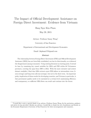 The Impact of Ocial Development Assistance on
Foreign Direct Investment: Evidence from Vietnam
Hang Ngoc Kim Pham
May 20, 2015
Advisor: Professor Sunny Wong
1
University of San Francisco
Department of International and Development Economics
Email: hkpham173@gmail.com
Abstract
The relationship between Foreign Direct Investment (FDI) and Ocial Development
Assistance (ODA) has not been fully established, nor has its directionality, as evidenced
the disagreement among economists. Using existing literature as starting point, I extend
its base by examining key causal variables for ODA and FDI within 64 Vietnamese
provinces, covering the span from 1998 to 2012. With the most extensive and newest
dataset available, I nd that ODA attracts more FDI inows in intermediate term (5-
year average) and long term (all year average), but not in the short-term. An important
policy implication of these results for developing countries, and Vietnam in particular, is
that government quality needs to be sustained at a certain level, maintaining eciency
and transparency, so sucient ODA ows can result and continue into the future.
1I would like to give a special thank to my advisor, Professor Sunny Wong, for his motivation, guidance
and advice he has provided. Besides my advisor, I would like to thank the rest of professors and faculty at
the Economic Department (University of San Francisco) for their encouragement and comments.
1
 