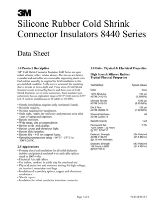 Silicone Rubber Cold Shrink
Connector Insulators 8440 Series
Data Sheet
1.0 Product Description

3.0 Data: Physical & Electrical Properties

3M Cold Shrink Connector Insulators 8440 Series are open
ended, silicone rubber, tubular sleeves. The sleeves are factory
expanded and assembled on a removable supporting plastic core.
Each rubber assembly is supplied for field installation in this
pre-stretched condition. As the core is unwound, the insulating
sleeve shrinks to form a tight seal. Three sizes of Cold Shrink
Insulators cover terminal lug barrels and three sizes of Cold
Shrink Insulators cover inline connectors. Each insulator type,
collectively has an application range of 0.35" (8,86 mm) to 0.95"
(24,13 mm) for installations on #6 AWG to 3/0 AWG.
™

• Simple installation, requires only workman's hands.
• No tools required.
• No heat required for installation.
• Seals tight, retains its resiliency and pressure even after
years of aging and exposure.
• Resists moisture.
• Wide range, size accommodation.
• Resists acids and alkalies.
• Resists ozone and ultraviolet light.
• Resists fluid splashes.
• Resists fire - will not support flame.
• Operating temperature range - 66º F/ - 55º C to
500ºF/260ºC.

2.0 Applications
• Primary electrical insulation for all solid dielectric
(rubber and plastic) insulated wire and cable splices
rated to 1000 volts.
• Electrical Aircraft cables.
• For indoor, outdoor, in cable tray for overhead use.
• Physical protection and moisture sealing for high voltage,
air insulated connectors and lugs.
• Insulation of secondary splices, copper and aluminum
conductors.
• Sheath repairs.
• Insulation for inline conductor transition connector.

Page 1 of 4

High Stretch Silicone Rubber
Typical Physical Properties
Test Method
Color

Typical Values
Grey

100% Modulus
ASTM D412-75

180 psi
(1.24MPa)

Ultimate Tensile
ASTM D412-75

1240 psi
(8.55 MPa)

Die B Tear
ASTM D624B-73

185 psi
(1.28 MPa)

Shore A Hardness
ASTM D2240-75
Specific Gravity
Permanent Set
100% Strain - 22 hours
@ 212˚ F/100˚ C

48
1.23
7.1%

Dielectric Strength
ASTM D149-75
@1.78 mm thickness

554 Volts/mil
(21.8 MV/m)

Dielectric Strength
168 hours in H2O
@194˚F/90˚C

543 Volts/mil
(21.4 MV/m)

78-8124-5813-7

 