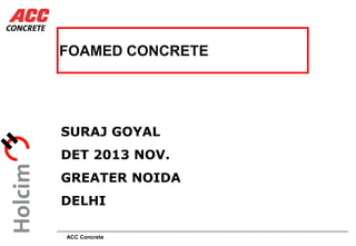 ACC Concrete
FOAMED CONCRETE
SURAJ GOYAL
DET 2013 NOV.
GREATER NOIDA
DELHI
 