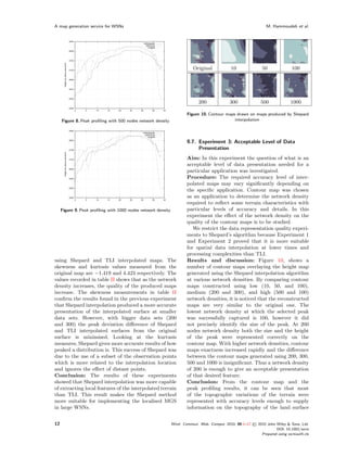 A map generation service for WSNs                                                                                 M. Hammoudeh et al.




                                                                          Original           10                 50              100




                                                                             200             300               500             1000

                                                                       Figure 10. Contour maps drawn on maps produced by Shepard
     Figure 8. Peak proﬁling with 500 nodes network density                                   interpolation




                                                                       9.7. Experiment 3: Acceptable Level of Data
                                                                            Presentation
                                                                       Aim: In this experiment the question of what is an
                                                                       acceptable level of data presentation needed for a
                                                                       particular application was investigated.
                                                                       Procedure: The required accuracy level of inter-
                                                                       polated maps may vary signiﬁcantly depending on
                                                                       the speciﬁc application. Contour map was chosen
                                                                       as an application to determine the network density
                                                                       required to reﬂect some terrain characteristics with
     Figure 9. Peak proﬁling with 1000 nodes network density           particular levels of accuracy and details. In this
                                                                       experiment the eﬀect of the network density on the
                                                                       quality of the contour maps is to be studied.
                                                                          We restrict the data representation quality experi-
                                                                       ments to Shepard’s algorithm because Experiment 1
                                                                       and Experiment 2 proved that it is more suitable
                                                                       for spatial data interpolation at lower times and
                                                                       processing complexities than TLI.
using Shepard and TLI interpolated maps. The                           Results and discussion: Figure 10, shows a
skewness and kurtosis values measured from the                         number of contour maps overlaying the height map
original map are −1.419 and 4.423 respectively. The                    generated using the Shepard interpolation algorithm
values recorded in table II shows that as the network                  at various network densities. By comparing contour
density increases, the quality of the produced maps                    maps constructed using low (10, 50, and 100),
increase. The skewness measurements in table II                        medium (200 and 300), and high (500 and 100)
conﬁrm the results found in the previous experiment                    network densities, it is noticed that the reconstructed
that Shepard interpolation produced a more accurate                    maps are very similar to the original one. The
presentation of the interpolated surface at smaller                    lowest network density at which the selected peak
data sets. However, with bigger data sets (200                         was successfully captured is 100, however it did
and 300) the peak deviation diﬀerence of Shepard                       not precisely identify the size of the peak. At 200
and TLI interpolated surfaces from the original                        nodes network density both the size and the height
surface is minimised. Looking at the kurtusis                          of the peak were represented correctly on the
measures, Shepard gives more accurate results of how                   contour map. With higher network densities, contour
peaked a distribution is. This success of Shepard was                  maps exactness increased rapidly and the diﬀerence
due to the use of a subset of the observation points                   between the contour maps generated using 200, 300,
which is more related to the interpolation location                    500 and 1000 is insigniﬁcant. Thus a network density
and ignores the eﬀect of distant points.                               of 200 is enough to give an acceptable presentation
Conclusion: The results of these experiments                           of that desired feature.
showed that Shepard interpolation was more capable                     Conclusion: From the contour map and the
of extracting local features of the interpolated terrain               peak proﬁling results, it can be seen that most
than TLI. This result makes the Shepard method                         of the topographic variations of the terrain were
more suitable for implementing the localised MGS                       represented with accuracy levels enough to supply
in large WSNs.                                                         information on the topography of the land surface


12                                                             Wirel. Commun. Mob. Comput. 2010; 00:1–17   © 2010 John Wiley & Sons, Ltd.
                                                                                                                        DOI: 10.1002/wcm
                                                                                                                Prepared using wcmauth.cls
 