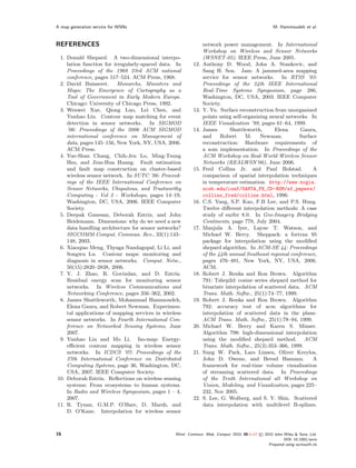 A map generation service for WSNs                                                                   M. Hammoudeh et al.



REFERENCES                                                     network power management. In International
                                                               Workshop on Wireless and Sensor Networks
 1. Donald Shepard. A two-dimensional interpo-                 (WSNET-05). IEEE Press, June 2005.
    lation function for irregularly-spaced data. In      12.   Anthony D. Wood, John A. Stankovic, and
    Proceedings of the 1968 23rd ACM national                  Sang H. Son. Jam: A jammed-area mapping
    conference, pages 517–524. ACM Press, 1968.                service for sensor networks. In RTSS ’03:
 2. David Buisseret.      Monarchs, Ministers and              Proceedings of the 24th IEEE International
    Maps: The Emergence of Cartography as a                    Real-Time Systems Symposium, page 286,
    Tool of Government in Early Modern Europe.                 Washington, DC, USA, 2003. IEEE Computer
    Chicago: University of Chicago Press, 1992.                Society.
 3. Wenwei Xue, Qiong Luo, Lei Chen, and                 13.   Y. Yu. Surface reconstruction from unorganized
    Yunhao Liu. Contour map matching for event                 points using self-organizing neural networks. In
    detection in sensor networks. In SIGMOD                    IEEE Visualization ’99, pages 61–64, 1999.
    ’06: Proceedings of the 2006 ACM SIGMOD              14.   James       Shuttleworth,      Elena      Gaura,
    international conference on Management of                  and     Robert     M.    Newman.         Surface
    data, pages 145–156, New York, NY, USA, 2006.              reconstruction: Hardware requirements of
    ACM Press.                                                 a som implementation. In Proceedings of the
 4. Yue-Shan Chang, Chih-Jen Lo, Ming-Tsung                    ACM Workshop on Real-World Wireless Sensor
    Hsu, and Jiun-Hua Huang. Fault estimation                  Networks (REALWSN’06), June 2006.
    and fault map construction on cluster-based          15.   Fred Collins Jr. and Paul Bolstad.             A
    wireless sensor network. In SUTC ’06: Proceed-             comparison of spatial interpolation techniques
    ings of the IEEE International Conference on               in temperature estimation. http://www.ncgia.
    Sensor Networks, Ubiquitous, and Trustworthy               ucsb.edu/conf/SANTA_FE_CD-ROM/sf_papers/
    Computing - Vol 2 - Workshops, pages 14–19,                collins_fred/collins.html, 1996.
    Washington, DC, USA, 2006. IEEE Computer             16.   C.S. Yang, S.P. Kao, F.B Lee, and P.S. Hung.
    Society.                                                   Twelve diﬀerent interpolation methods: A case
 5. Deepak Ganesan, Deborah Estrin, and John                   study of surfer 8.0. In Geo-Imagery Bridging
    Heidemann. Dimensions: why do we need a new                Continents, page 778, July 2004.
    data handling architecture for sensor networks?      17.   Manjula A. Iyer, Layne T. Watson, and
    SIGCOMM Comput. Commun. Rev., 33(1):143–                   Michael W. Berry. Sheppack: a fortran 95
    148, 2003.                                                 package for interpolation using the modiﬁed
 6. Xiaoqiao Meng, Thyaga Nandagopal, Li Li, and               shepard algorithm. In ACM-SE 44: Proceedings
    Songwu Lu. Contour maps: monitoring and                    of the 44th annual Southeast regional conference,
    diagnosis in sensor networks. Comput. Netw.,               pages 476–481, New York, NY, USA, 2006.
    50(15):2820–2838, 2006.                                    ACM.
 7. Y. J. Zhao, R. Govindan, and D. Estrin.              18.   Robert J. Renka and Ron Brown. Algorithm
    Residual energy scan for monitoring sensor                 791: Tshep2d: cosine series shepard method for
    networks. In Wireless Communications and                   bivariate interpolation of scattered data. ACM
    Networking Conference, pages 356–362, 2002.                Trans. Math. Softw., 25(1):74–77, 1999.
 8. James Shuttleworth, Mohammad Hammoudeh,              19.   Robert J. Renka and Ron Brown. Algorithm
    Elena Gaura, and Robert Newman. Experimen-                 792: accuracy test of acm algorithms for
    tal applications of mapping services in wireless           interpolation of scattered data in the plane.
    sensor networks. In Fourth International Con-              ACM Trans. Math. Softw., 25(1):78–94, 1999.
    ference on Networked Sensing Systems, June           20.   Michael W. Berry and Karen S. Minser.
    2007.                                                      Algorithm 798: high-dimensional interpolation
 9. Yunhao Liu and Mo Li. Iso-map: Energy-                     using the modiﬁed shepard method. ACM
    eﬃcient contour mapping in wireless sensor                 Trans. Math. Softw., 25(3):353–366, 1999.
    networks. In ICDCS ’07: Proceedings of the           21.   Sung W. Park, Lars Linsen, Oliver Kreylos,
    27th International Conference on Distributed               John D. Owens, and Bernd Hamann.               A
    Computing Systems, page 36, Washington, DC,                framework for real-time volume visualization
    USA, 2007. IEEE Computer Society.                          of streaming scattered data. In Proceedings
10. Deborah Estrin. Reﬂections on wireless sensing             of the Tenth International all Workshop on
    systems: From ecosystems to human systems.                 Vision, Modeling, and Visualization, pages 225–
    In Radio and Wireless Symposium, pages 1 – 4,              232, Nov 2005.
    2007.                                                22.   S. Lee, G. Wolberg, and S. Y. Shin. Scattered
11. R. Tynan, G.M.P. O’Hare, D. Marsh, and                     data interpolation with multilevel B-splines.
    D. O’Kane. Interpolation for wireless sensor



16                                               Wirel. Commun. Mob. Comput. 2010; 00:1–17   © 2010 John Wiley & Sons, Ltd.
                                                                                                          DOI: 10.1002/wcm
                                                                                                  Prepared using wcmauth.cls
 