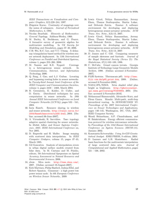 M. Hammoudeh et al.                                                                           A map generation service for WSNs



      IEEE Transactions on Visualization and Com-                      36. Lewis Girod, Nithya Ramanathan, Jeremy
      puter Graphics, 3(3):228–244, 1997.                                  Elson, Thanos Stathopoulos, Martin Lukac,
23.   Zbigniew Karno. Continuity of mappings over                          and Deborah Estrin.        Emstar: A software
      the union of subspaces. Journal of Formalized                        environment for developing and deploying
      Mathematics, 4, 1992.                                                heterogeneous sensor-actuator networks. ACM
24.   Nicolas Bourbaki. Elements of Mathematics:                           Trans. Sen. Netw., 3(3):13, 2007.
      General Topology. Addison-Wesley, 1966.                          37. Lewis Girod, Nithya Ramanathan, Jeremy
25.   M. Burley, K. Bechkoum, and G. Pearce.                               Elson, Thanos Stathopoulos, Martin Lukac,
      A formative survey of geometric algebra for                          and Deborah Estrin.        Emstar: A software
      multivariate modelling. In UK Society for                            environment for developing and deploying
      Modelling and Simulation, pages 37–40, 2006.                         heterogeneous sensor-actuator networks. ACM
26.   C.H. Wu, K.C. Lee, and Y.C. Chung. A delau-                          Trans. Sen. Netw., 3(3):13, 2007.
      nay triangulation based method for wireless sen-                 38. D. Joanes and C. Gill. Comparing measures
      sor network deployment. In 12th International                        of sample skewness and kurtosis. Journal of
      Conference on Parallel and Distributed Systems,                      the Royal Statistical Society (Series D): The
      volume 1, pages 253–260, 2006.                                       Statistician, 47(1):183–189, 1998.
27.   M. Naznin and K.E. Nygard.             Coverage                  39. C. McCabe. Grand canyon terrain. Georgia
      in a heterogeneous sensor network.            In                     Institute of Technology Large Geometric Models
      Communications, Internet, and Information                            Archive, 1998. [Online; accessed 2-November-
      Technology, 2006.                                                    2007].
28.   Q. Fang, J. Gao, and L.J. Guibas. Locating                       40. FLIR Systems. Thermacam p65. http://www.
      and bypassing routing holes in sensor networks.                      flir.com.hk/p65_print.htm, 2008. [Online;
      In Twenty-third Annual Joint Conference of the                       accessed 6-November-2008].
      IEEE Computer and Communications Societies,                      41. NASA/JPL/NIMA. Srtm shaded relief plus
      volume 4, pages 2458 – 2468, March 2004.                             height as brightness. http://photojournal.
29.   B. Greenstein, E. Kohler, D. Culler, and                             jpl.nasa.gov/catalog/PIA04954, 2004. [On-
      D. Estrin. Distributed techniques for area                           line; accessed 2-November-2010].
      computation in sensor networks.         In 29th                  42. Mohammad Hammoudeh, Alexander Kurz, and
      Annual IEEE International Conference on Local                        Elena Gaura. Mumhr: Multi-path, multi-hop
      Computer Networks (LCN’04), pages 533 – 541,                         hierarchical routing. In SENSORCOMM ’07:
      2004.                                                                Proceedings of the 2007 International Confer-
30.   Inria Raweb. Resource sharing in wireless                            ence on Sensor Technologies and Applications,
      and sensor networks. http://ralyx.inria.fr/                          pages 140–145, Washington, DC, USA, 2007.
      2004/Raweb/mascotte/uid30.html, 2004. [On-                           IEEE Computer Society.
      line; accessed 06-June-2007].                                    43. Wendi Heinzelman, A.P. Chandrakasan, and
31.   A. Virrankoski, R. Savvidees. Tasc: topology                         H. Balakrishnan. Energy eﬃcient communica-
      adaptive spatial clustering for sensor networks.                     tion protocol for wireless microsensor networks.
      In Mobile Adhoc and Sensor Systems Confer-                           In Proceedings of the 33rd Hawaii International
      ence, 2005. IEEE International Conference on,                        Conference on System Sciences (HICSS-33),
      Nov 2005.                                                            January 2002.
32.   D. Ruprecht and H. Muller. Image warping                         44. Konstantin Krivoruchko. Using ArcGIS Geosta-
      with scattered data interpolation. In IEEE                           tistical Analyst. ESRI PRESS, 9 edition, 2004.
      Computer Grahpics, volume 15, pages 37–43,                       45. D. Lazzaro and L.B. Montefusco.            Radial
      March 1995.                                                          basis functions for the multivariate interpolation
33.   Gil Goncalves. Analysis of interpolation errors                      of large scattered data sets.          Journal of
      in urban digital surface models created from                         Computational and Applied Mathematics, pages
      lidar data. In M. Caetano and M. Painho,                             521 – 536, 2002.
      editors, 7th International Symposium on Spatial
      Accuracy Assessment in Natural Resources and
      Environmental Sciences, 2006.
34.   xbow. Mica mote. http://www.xbow.com/,
      2007. [Online; accessed 19-August-2007].
35.   Kirk Martinez, Philip Basford, Joshua Ellul, and
      Robert Spanton. Gumsense - a high power low
      power sensor node. In 6th European Conference
      on Wireless Sensor Networks., 2009.




Wirel. Commun. Mob. Comput. 2010; 00:1–17   © 2010 John Wiley & Sons, Ltd.                                                  17
DOI: 10.1002/wcm
Prepared using wcmauth.cls
 