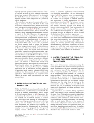 M. Hammoudeh et al.                                                                            A map generation service for WSNs



regularly-gridded, spatial wavelets over time series.                  limited to particular applications and constrained
By contrast, we focus on highly resource constrained                   with unreliable assumptions. The grid alignment of
devices, and integrate diﬀerent network services with                  sensors in [10], for example, is one such assumption.
the MGS. Our work is also focused on spatially                            In the wider literature, mapping was sought
deployed networks and is independent on a particular                   as a useful tool in respect to network diagnosis
routing algorithm.                                                     and monitoring [6], power management [11], and
   In centralised map generation approaches, deliv-                    jammed-area detections [12]. For instance, contour
ering all network sensory data back to the sink                        maps were found to be an eﬀective solution to
incurs heavy transmission traﬃc. Several aggregation                   the pattern matching problem that works for
based map generation methods have been proposed                        limited resource networks [3]. These are examples of
to address this problem [6, 3, 7, 8]. However, aggre-                  speciﬁc instances of the mapping problem and, as
gation based methods can not further improve the                       such, motivate the development of a generic MGS,
scalability of the network as all sensors are required                 furthering the area of research by moving beyond
to report to the sink. Moreover, the aggregation                       the limitations of the centralised approaches.
process increases the computation overhead on the                         A service oriented approach has special properties.
intermediate nodes. To address the inherent limita-                    It is made up of components and interconnections
tions of aggregation based methods, [9] proposed a                     that stress interoperability and transparency. Ser-
method called Iso-Map that intelligently selects a                     vices and service-oriented approaches address de-
small portion of the nodes, isoline nodes, to generate                 signing and building systems using heterogeneous
and report mapping data to reduce the network                          network software components. This allows the devel-
traﬃc and computation overhead. Partial utilisation                    opment of a MGS that works with existing network
of the network information leads to a decrease in                      components, e.g. routing protocols, and resources
the mapping ﬁdelity and isoline nodes will suﬀer                       without adding extra overhead on the network.
from heavy computation and communication load.
Furthermore, the location of mapping nodes can also
aﬀect the directions of traﬃc ﬂow and thereby have a
signiﬁcant impact of the network lifetime. Finally, in
sparsely deployed low density networks it is diﬃcult
                                                                       5. UNDERSTANDING THE PROBLEM
to construct contour maps based only on isoline                           OF MAP GENERATION FROM
nodes. The positions of isoline nodes provide only                        SPARSE DATA
discrete iso-positions, which does not deﬁne how to
deduce how the isolines pass through these positions.                  Given a set of known data points representing the
   To conclude, mapping is often employed in WSN                       nodes’ perception of a given measurable parameter
applications but as yet there is no clear deﬁnition                    of the phenomenon, what is the most likely complete
(or published work towards) a localised MGS that                       and continuous map of that parameter? In the
would aid the development of more sophisticated                        ﬁeld of computer graphics, this problem is known
applications. The development and analysis of such                     as an unorganised points problem, or a cloud of
a service is the key novel contribution of the work                    points problem. That is, since the position of the
proposed here.                                                         points in xy is assumed to be known, the third
                                                                       parameter can be thought of as height and surface
                                                                       reconstruction algorithms can be applied. Simple
                                                                       algorithms use the point cloud as vertices in the
4. MAPPING APPLICATIONS IN THE                                         reconstructed surface. These are not diﬃcult to
   LITERATURE                                                          calculate, but can be ineﬃcient if the point cloud
                                                                       is not evenly distributed, or is dense in areas of little
Within the WSN ﬁeld, mapping applications found                        geometric variation.
in the literature are ultimately concerned with the                       Approximation, or iterative ﬁtting algorithms
problem of mapping measurements onto a model                           deﬁne a new surface that is iteratively shaped to ﬁt
of the environment. Estrin et al.[10] proposed the                     the point cloud. Although approximation algorithms
construction of isobar maps in sensor networks                         can be more complex, the positions of vertices are
and showed how in-network merging of isobars                           not bound to the positions of points from the cloud.
could help reduce the amount of communication.                         For applications in WSNs, this means that we can
Furthermore, [6] proposed an eﬃcient data-collection                   deﬁne a mesh density diﬀerent to the number of
scheme, and the building of contour maps, for                          sensor nodes, and produce a mesh that makes more
event monitoring and network-wide diagnosis, in                        eﬃcient use of the vertices. Self organising maps are
centralised networks. Solutions such as distributed                    one of the algorithms that can be used for surface
mapping have been proposed to the general                              reconstruction [13]. This method uses a ﬁxed number
mapping domain. However, many solutions are                            of vertices that move towards the known data.


Wirel. Commun. Mob. Comput. 2010; 00:1–17   © 2010 John Wiley & Sons, Ltd.                                                    3
DOI: 10.1002/wcm
Prepared using wcmauth.cls
 