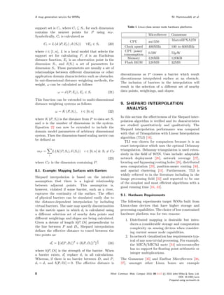 A map generation service for WSNs                                                                             M. Hammoudeh et al.



support set is Ci , where Ci ⊆ Si , for each dimension                  Table I. Linux-class sensor node hardware platforms.
contains the nearest points for P using mP .
Symbolically, Ci is calculated as                                                        MicroServer          Gumsense

                                                                         CPU             au1550               MarvellPXA270
      Ci = L (d (P, Ej ) , δ (Si ))        ∀Ej ∈ Si      (20)
                                                                     Clock speed         400MHz               100 to 600MHz
where i ∈ [1, n], L is a local model that selects the                 CPU power
                                                                     consumption         0.5W                 72µW
support set for calculating P , d is an Euclidean
distance function, Ej is an observation point in the                   Memory            128MB                128MB
dimension Si , and δ(Si ) a set of parameters for                    Flash ROM           128MB                32MB
dimension Si . These parameters are usually a set of
relationships between diﬀerent dimensions or other
                                                                   discontinuous as P crosses a barrier which result
application domain characteristics such as obstacles.
                                                                   discontinuous interpolated surface at an obstacle.
In uni-dimensional distance weighting methods, the
                                                                   The inclusion of barriers in the interpolation will
weight, ω can be calculated as follows
                                                                   result in the selection of a diﬀerent set of nearby
                   ω = d (P, Ej ) , Ej ∈ Si              (21)      data points, weightings, and slopes.

This function can be extended to multi-dimensional
distance weighting systems as follows                              9. SHEPARD INTERPOLATION
                                                                      ANALYSIS
                 ω = K (P, Si ) ,       i ∈ [0, n]       (22)
                                                                   In this section the eﬀectiveness of the Shepard inter-
where K (P, Si ) is the distance from P to data set Si
                                                                   polation algorithm is veriﬁed and its characteristics
and n is the number of dimensions in the system.
                                                                   are studied quantitatively and qualitatively. The
Equation 22 can now be extended to include the
                                                                   Shepard interpolation performance was compared
domain model parameters of arbitrary dimensional
                                                                   with that of Triangulation with Linear Interpolation
system. Then the dimension-based scaling metric can
                                                                   algorithm (TLI) [16].
be deﬁned as
                                                                      TLI was chosen for comparison because it is an
                                                                   exact interpolator which uses the optimal Delaunay
    mP =       L (K(P, Si ), δ (Si ))     i ∈ [0, n] & Si = CP     triangulation. Delaunay triangulation is used exten-
           i                                                       sively in the ﬁeld of WSN. Uses include: adaptable
                                                         (23)      network deployment [26], network coverage [27],
where CP is the dimension containing P .                           locating and bypassing routing holes [28], distributed
                                                                   area computation [29], position-aware routing [30],
8.1. Example: Mapping Surfaces with Barriers                       and spatial clustering [31]. Furthermore, TLI is
                                                                   widely referred to in the literature including in the
Shepard interpolation is based on the intuitive
                                                                   image processing ﬁeld [32] and reported to be one
assumption that there is a logical relationship
                                                                   of the simplest and most eﬃcient algorithms with a
between adjacent points. This assumption is,
                                                                   good running time [16, 33].
however, violated if some barrier, such as a river,
ruptures the continuity of the surface. The eﬀect                  9.1. Hardware Requirements
of physical barriers can be simulated easily due to
the distance-dependent interpolation by including                  The following experiments target WSNs built from
virtual barriers. The user may specify discontinuities             Linux-class devices that have higher storage and
in the metric space in which di is calculated using                processing capabilities. The choice of less constrained
a diﬀerent selection set of nearby data points and                 hardware platform was for two reasons:
diﬀerent weightings and slopes are being calculated.                  1. Distributed mapping is desirable but intro-
Given a detour of length b[P, Di] perpendicular to                       duces a considerable storage and computation
the line between P and Di , Shepard interpolation                        complexity on sensing devices when consider-
deﬁnes the eﬀective distance to travel between the                       ing current sensor node capabilities.
two points as:                                                        2. In-network visualisation has requirements typ-
                                                     1                   ical of any non-trivial processing. For example,
           di = {(d[P, Di ])2 + (b[P, Di ])2 } 2         (24)            the MICA/MICA2 mote [34] microcontroller
                                                                         has no support for ﬂoating point arithmetic or
where b[P, Di] is the strength of the barrier. When
                                                                         integer multiplications.
a barrier exists, di replace di in all calculations.
Whereas, if there is no barrier between Di and P ,                 The Gumsense [35] and EmStar MicroServers [36,
di = di and b[P, Di] = 0. The eﬀective distance is                 37], amongst other Linux boxes are example


8                                                          Wirel. Commun. Mob. Comput. 2010; 00:1–17   © 2010 John Wiley & Sons, Ltd.
                                                                                                                    DOI: 10.1002/wcm
                                                                                                            Prepared using wcmauth.cls
 