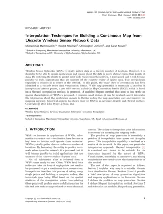 WIRELESS COMMUNICATIONS AND MOBILE COMPUTING
                                                                               Wirel. Commun. Mob. Comput. 2010; 00:1–17
                                                                                                      DOI: 10.1002/wcm




RESEARCH ARTICLE

Interpolation Techniques for Building a Continuous Map from
Discrete Wireless Sensor Network Data
Mohammad Hammoudeh1∗ Robert Newman2 , Christopher Dennett2 , and Sarah Mount2
1
    School of Computing, Manchester Metropolitan University, Manchester, UK
2
    School of Computing and IT, University of Wolverhampton, Wolverhampton, UK




ABSTRACT
Wireless Sensor Networks (WSNs) typically gather data at a discrete number of locations. However, it is
desirable to be able to design applications and reason about the data in more abstract forms than points of
data. By bestowing the ability to predict inter-node values upon the network, it is proposed that it will become
possible to build applications that are unaware of the concrete reality of sparse data. This interpolation
capability is realised as a service of the network. In this paper, the ‘map’ style of presentation has been
identiﬁed as a suitable sense data visualisation format. While map generation is essentially a problem of
interpolation between points, a new WSN service, called the Map Generation Service (MGS), which is based
on a Shepard Interpolation method, is presented. A modiﬁed Shepard method that aims to deal with the
special characteristics of WSNs is proposed. It requires small storage, it can be localised, and it integrates
the information about the application domain to further reduce the map generation cost and improve the

                ©
mapping accuracy. Empirical analysis has shown that the MGS is an accurate, ﬂexible and eﬃcient method.
Copyright      2010 John Wiley & Sons, Ltd.
KEYWORDS
Wireless Sensor Networks; Services; Visualisation; Information Extraction; Interpolation
∗
    Correspondence
School of Computing, Manchester Metropolitan University, Manchester, UK. Email: m.hammoudeh@mmu.ac.uk




1. INTRODUCTION                                                      content. The ability to interpolate point information
                                                                     is necessary for carrying out mapping tasks.
With the increase in applications of WSNs, infor-                       The problem of map generation is essentially a
mation extraction and visualisation have become a                    problem of interpolation from sparse and irregular
key issue to develop and operate these networks.                     points. This interpolation capability is realised as a
WSNs typically gather data at a discrete number of                   service of the network. In this paper, one particular
locations. By bestowing the ability to predict inter-                interpolation approach, Shepard interpolation [1],
node values upon the network, it is proposed that it                 is examined and shown to be suitable for the
will become possible to build applications that are                  constraints imposed by the nature of WSNs.
unaware of the concrete reality of sparse data.                      Visual aspects, sensitivity to parameters, and timing
   Not all information that is collected from a                      requirements were used to test the characteristics of
WSN comes ready to use. Often, WSNs ﬁeld data                        this method
collection takes the form of single points that need to                 The rest of the paper is organised as follows.
be processed to get a continuous data presentation.                  Section 2 explains why map is a suitable discrete
Interpolation describes this process of taking many                  data visualisation format. Sections 3 and 4 provide
single points and building a complete surface, the                   a brief description of map generation algorithms
inter-node gaps being ﬁlled based on the spatial                     and mapping applications in the literature. Section
statistics of the observation points. Interpolating                  5 deﬁnes the problem on map generation. Section
these points will produce more useful information for                6 deﬁnes Shepard interpolation method. Sections 7
the end user such as maps related to water chemical                  and 8 describe the modiﬁed Shepard map generation.



Copyright   © 2010 John Wiley & Sons, Ltd.                                                                               1
Prepared using wcmauth.cls [Version: 2010/07/01 v2.00]
 
