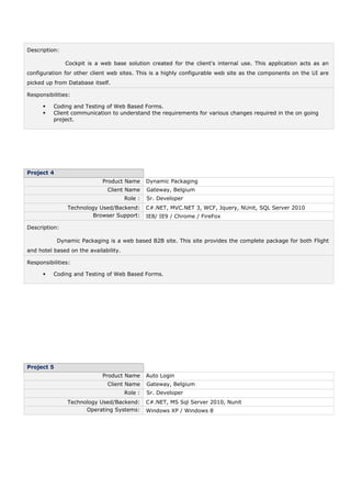Description:
Cockpit is a web base solution created for the client's internal use. This application acts as an
configuration for other client web sites. This is a highly configurable web site as the components on the UI are
picked up from Database itself.
Responsibilities:
 Coding and Testing of Web Based Forms.
 Client communication to understand the requirements for various changes required in the on going
project.
Project 4
Product Name Dynamic Packaging
Client Name Gateway, Belgium
Role : Sr. Developer
Technology Used/Backend: C#.NET, MVC.NET 3, WCF, Jquery, NUnit, SQL Server 2010
Browser Support: IE8/ IE9 / Chrome / FireFox
Description:
Dynamic Packaging is a web based B2B site. This site provides the complete package for both Flight
and hotel based on the availability.
Responsibilities:
 Coding and Testing of Web Based Forms.
Project 5
Product Name Auto Login
Client Name Gateway, Belgium
Role : Sr. Developer
Technology Used/Backend: C#.NET, MS Sql Server 2010, Nunit
Operating Systems: Windows XP / Windows 8
 
