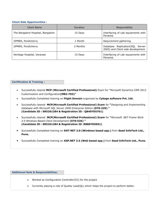 Client Side Opportunities :
Client Name Duration Responsibility
The Bangalore Hospital, Bangalore 15 Days Interfacing of Lab equipments with
Panacea.
JIPMER, Pondicherry 1 Month Requirement gathering.
JIPMER, Pondicherry 2 Months Database Replication(SQL Server
2005) and Client side development
Heritage Hospital, Varanasi 15 Days Interfacing of Lab equipments with
Panacea.
Certification & Training :
• Successfully cleared MCP (Microsoft Certified Professional) Exam for “Microsoft Dynamics CRM 2013
Customization and Configuration(MB2-703)”
• Successfully Completed training on Flight Domain organized by Cybage software Pvt. Ltd.
• Successfully cleared MCP(Microsoft Certified Professional) Exam for “Designing and Implementing
Database with Microsoft SQL Server 2000 Enterprise Edition (070-229) ”
(Candidate ID : SR5261284 & Registration ID : QB4SYD5761)
• Successfully cleared MCP(Microsoft Certified Professional) Exam for “Microsoft .NET Frame Work
2.0 Windows-Based Client Development (070-526) ”
(Candidate ID : SR5261284 & Registration ID :R88SYD5051)
• Successfully Completed training on DOT NET 2.0 (Windows based app.) from Seed InfoTech Ltd.,
Pune.
• Successfully Completed training on ASP.NET 3.5 (Web based app.) from Seed InfoTech Ltd., Pune.
Additional Role & Responsibilities:
• Worked as Configuration Controller(CC) for the project
• Currently playing a role of Quality Lead(QL) which helps the project to perform better.
 