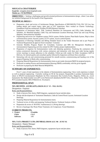 SOUGATA CHATTERJEE
Email Id:- sougata.utsav@gmail.com
Mobile no:-+91-9619958224
OBJECTIVE :- Seeking a challenging and growth-oriented profession in Instrumentation design , where I can utilize
my technical background for the benefit of the Organisation.
TECHNICAL SKILLS :-
• Preparation, check and review of Architecture Design, Specification of DDCMIS/PLC/TAS, PLC I/O List, bus
loading details and control logics, takes part in FAT inspections. Have worked on Charms Technology,
Foundation Field bus architecture, Profibus PA/DP,Ethernet,Controlnet.
• Preparation of Instrument Index, TER, Technical Datasheet for Instruments and UPS, Cable Schedule, JB
Schedule, Air Manifold Schedule, Cable Tray and Instrument Location Drawings, Hook Ups and Loop Wiring
diagrams, Interconnection Schedule.
• Engineering and review for Telephone system, PAGA system, Hotline System, Plant Radio System, Ship to shore
communication system, Security system, CCTV system, Access control System.
• Preparation of Drawings Schedule and Billing Schedule based on the Tender Document and as per Project’s
Technical Requirement & approval from Consultant / Customer.
• Generate Monthly Progress Report for Consultant, Customer and MIS for Management Handling of
instrumentation Engineering activities related for EPC/Turnkey project implementation.
• Preparation of enquiries for Instrumentation works and obtaining quotations. Finalizing the contractors after
techno–commercial discussions with various contractors and interaction with them post order having regular
review meetings to ensure adherence to the schedules. Follow-up with vendor for Order Acceptance, QAP &
Delivery, for internal quality and consultant quality followed by Inspection certificate from consultant.
• Interacting with site and commissioning personnel for smooth erection, commissioning and handing over of the
projects.Preparing As Biults after commissioning.
• Preparing Material Requisitions for Instrumentation items as per tender document,P&ID for proposal projects.
• Proficient in reading Process and Instrumentation Drawing (P&ID) comfortably with the given legends.
• Proficient in preparing the Bulk Material BOQ(MTO).
SUMMARY OF EXPERIENCE:-
Over 8 years of total experience in the industry of Instrumentation engineering. I have work experience in detail
as well as proposal engineering . Currently working on Oil & Gas projects. Responsible to produce Instrument Index
sheets in SPI,I/O List,Instrument Datasheets for Flow instruments like Coriolis,Vortex, Magnetic, Orifice etc., Level
Instruments like Radar,Guided wave,DP Level,Thermowell datasheets,On/Off Valve, Motorized Valve, Safety Valves,
PCV,Location Layouts, Bill of Material etc. for projects.
PROFESSIONAL SPAN
M/S. BECHTEL (GURGAON) (FROM JULY ‘15 – TILL DATE)
Designation:- Engineer
Roles and Responsibilities:
• Study of process flow sheets, P&ID diagrams, equipments layout and plot plans.
• Design and development of Instrument Datasheets, Cable & Control Room Layouts, Instrument Location
Drawings.
• Preparing Material Requisitions for Instrumentation items.
• Technical review of offers and preparing Technical Queries, Technical Analysis of Bids.
• Preparation & review of DCS/PLC Architecture,G.A.,Wiring drawings.
• Review of packages like Waste Water Treatment.,Air Compressor, Vessel Datasheets.
CURRENT PROJECTS:
i. Project : Franklin
Client : Shell
Software : SPI
M/S. TATA PROJECT LTD. (MUMBAI) (FROM AUG ‘08 – JUNE’15)
Designation:- Deputy Manager
Roles and Responsibilities:
• Study of process flow sheets, P&ID diagrams, equipments layout and plot plans.
Page 1 of 2
 