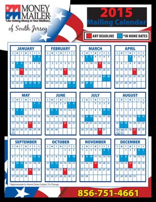 2015
Mailing Calendar
856-751-4661
of South Jersey
ART DEADLINE *IN HOME DATES
FEBRUARY
MAY
JANUARY MARCH APRIL
JUNE JULY AUGUST
NOVEMBERSEPTEMBER OCTOBER
S M T W T F S
1 2 3
4 5 6 7 8 9 10
11 12 13 14 15 16 17
18 19 20 21 22 23 24
25 26 27 28 29 30 31
S M T W T F S
1 2 3 4 5 6 7
8 9 10 11 12 13 14
15 16 17 18 19 20 21
22 23 24 25 26 27 28
S M T W T F S
1 2
3 4 5 6 7 8 9
10 11 12 13 14 15 16
17 18 19 20 21 22 23
24 25 26 27 28 29 30
S M T W T F S
1 2 3 4 5 6 7
8 9 10 11 12 13 14
15 16 17 18 19 20 21
22 23 24 25 26 27 28
29 30 31
S M T W T F S
1 2 3 4
5 6 7 8 9 10 11
12 13 14 15 16 17 18
19 20 21 22 23 24 25
26 27 28 29 30
S M T W T F S
1 2 3 4 5 6
7 8 9 10 11 12 13
14 15 16 17 18 19 20
21 22 23 24 25 26 27
28 29 30
S M T W T F S
1 2 3 4
5 6 7 8 9 10 11
12 13 14 15 16 17 18
19 20 21 22 23 24 25
26 27 28 29 30 31
S M T W T F S
1
2 3 4 5 6 7 8
9 10 11 12 13 14 15
16 17 18 19 20 21 22
23 24 25 26 27 28 29
S M T W T F S
1 2 3 4 5 6 7
8 9 10 11 12 13 14
15 16 17 18 19 20 21
22 23 24 25 26 27 28
29 30
S M T W T F S
1 2 3
4 5 6 7 8 9 10
11 12 13 14 15 16 17
18 19 20 21 22 23 24
25 26 27 28 29 30 31
S M T W T F S
1 2 3 4 5
6 7 8 9 10 11 12
13 14 15 16 17 18 19
20 21 22 23 24 25 26
27 28 29 30
DECEMBER
S M T W T F S
1 2 3 4 5
6 7 8 9 10 11 12
13 14 15 16 17 18 19
20 21 22 23 24 25 26
27 28 29 30 31
30 3131
*Approximate In-Home Dates Subject To Change.
 
