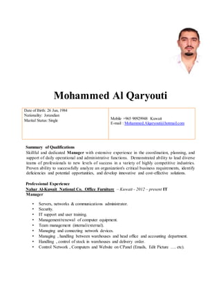 Mohammed Al Qaryouti
Date of Birth: 26 Jun, 1984
Nationality: Jorandian
Marital Status: Single Mobile +965 90929948 Kuwait
E-mail : Mohammed.Alqaryouti@hotmail.com
Summary of Qualifications
Skillful and dedicated Manager with extensive experience in the coordination, planning, and
support of daily operational and administrative functions. Demonstrated ability to lead diverse
teams of professionals to new levels of success in a variety of highly competitive industries.
Proven ability to successfully analyze an organization's critical business requirements, identify
deficiencies and potential opportunities, and develop innovative and cost-effective solutions.
Professional Experience
Nahar Al-Kuwait National Co. Office Furniture – Kuwait - 2012 – present IT
Manager
• Servers, networks & communications administrator.
• Security.
• IT support and user training.
• Management/renewal of computer equipment.
• Team management (internal/external).
• Managing and connecting network devices.
• Managing , handling between warehouses and head office and accounting department.
• Handling , control of stock in warehouses and delivery order.
• Control Network , Computers and Website on CPanel (Emails, Edit Picture …. etc).
 