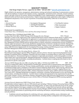BANCROFT PARKER
2362 Range Heights Terrace, Loganville GA 30052 * 404-625-2003 * bancroft.parker@gmail.com
Highly skilled in the operation, management, administration, training and technical marketing of communication systems,
with special emphasis on network and computer security, cryptography, automated systems, networks, tactical communi-
cations, and state of the art C4I systems. Keenly knowledgeable of uses, implementation, and adaptation of equipment for
deployed mobile and fixed station communications. Adept at integrating security applications with complex configuration
management and practices. Over 20 years in positions of increasing responsibility within the US Naval Forces.
Skills 
• Network Security
• Data Integrity
• Disaster Recovery
• Investigation Management
• Training Development
• Team / Project Leadership
• Cost Benefits Analysis
• Risk Assessment
• Impact Analysis 
Professional Accomplishments
United States Navy, US Submarine Force and Navy Recruiting Command 1996 – 2016
United States Navy, USS Rhode Island (SSBN 740)
Leading Chief Petty Officer/EKMS Manager/KMI Manager/Security Manager 2014 - Present
Managed 12 sailors in the employment of the modernized IP based Common Submarine Radio Room in support of the
strategic submarine mission. Responsible for application of communication security concepts including physical,
transmission, cryptographic, and emission security to prevent unauthorized access to information. Implemented Electronic
Key Management System (EKMS) policies and procedures to identify and protect communication security (COMSEC)
material; apply best practices to the receipt, distribution and destruction of electronic and physical material. Managed the
transition to modernized Key Management Infrastructure (KMI). Initiates, reviews, and submits clearance information
using e-QIP (Electronic Questionnaire for Investigation Processing); tracking and following up on cases with the Office of
Personnel Management (OPM) ensuring timely completion and regulatory compliance.
Navy Officer Recruiter, Navy Recruiting District, Atlanta, GA 2010 - 2014
Recruited personnel based on specific Officer Programs selection criterion. Sourced, interviewed and prepared resume
packages for qualified Officer Candidates. Partnered with local colleges in recruiting efforts to refine Navy recruiting
goals and objectives. Demonstrated high level of planned or impromptu presentations; market demographics in terms of
target market and a canvassing program. Managed background investigation verifications, screening, and performance
review and closing official procedures, including documentation. Assisted clients in making decisions based on the re-
quirements for specific career goals.
Alternate EKMS Manager/Security Officer/Leading Petty Officer, USS Maryland (SSBN 738) 2005 - 2010
Served as Leading Petty Officer. Responsibilities included daily operations and of communications team supporting
worldwide operations and exercises. Oversaw training, qualifications, security and redeployment of over 15 personnel.
Coordinated multiple agency installation of $8 million Common Submarine Radio Room. Supervised the collection and
transport of classified research and development documentation to Johns Hopkins University’s Applied Physics Lab
(JHUAPL), Naval Research Laboratory (NRL), Defense Information Systems Agency (DISA) and Joint Interoperability
Test Center (JITC). Managed background investigation verifications, screening, and performance review and closing offi-
cial procedures, including documentation. Assisted clients in making decisions based on the requirements for specific
career goals. Initiates, reviews, and submits clearance information using e-QIP (Electronic Questionnaire for Investigation
Processing); tracking and following up on cases with the Office of Personnel Management (OPM) ensuring regulatory
compliance.
Assistant Network Administrator/NMCI Project Lead, Atlanta, GA 2001 - 2005
Provided daily technical support to the over 200 network users including 2 Military Entrance Processing Stations (MEPS)
and 35 recruiting stations statewide for Georgia and South Carolina. As Team Lead, provided team focus for the configu-
ration and data migration from legacy computers to the NMCI network. Conduct first level network software and hard-
ware corrective actions. Assists the Information Systems Security Manager (ISSM) with the System Security Plan (SSP).
Maintains network performance by performing network monitoring and analysis, and performance tuning; troubleshooting
network problems.
• Establishes network specifications by conferring with users; analyzing workflow, access, information, and
security requirements; designing router administration, including interface configuration and routing protocols.
 