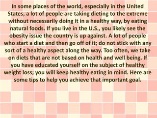 In some places of the world, especially in the United
 States, a lot of people are taking dieting to the extreme
 without necessarily doing it in a healthy way, by eating
  natural foods. If you live in the U.S., you likely see the
  obesity issue the country is up against. A lot of people
who start a diet and then go off of it; do not stick with any
sort of a healthy aspect along the way. Too often, we take
 on diets that are not based on health and well being. If
  you have educated yourself on the subject of healthy
weight loss; you will keep healthy eating in mind. Here are
    some tips to help you achieve that important goal.
 